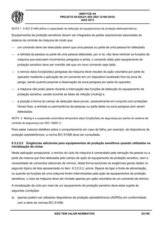ABNT/CB–04
PROJETO 04:026.01–002 (ISO 12100:2010)
AGO 2013
NÃO TEM VALOR NORMATIVO 53/100
NOTA 1 A IEC 61496 define a capacidade de detecção de equipamentos de proteção eletrossensitivos.
Equipamentos de proteção sensitivos devem ser integrados às partes operacionais associadas ao
sistema de controle da máquina de modo que:
 um comando deve ser executado assim que uma pessoa ou parte de uma pessoa for detectado,
 a retirada da pessoa ou parte de uma pessoa detectada, por si só, não deve reiniciar as funções da
máquina que executam movimentos perigosos e ainda, o comando dado pelo equipamento de
proteção sensitivo deve ser mantido até que um novo comando seja dado,
 o reinício da(s) função(ões) perigosas da máquina deve resultar da ação voluntária por parte do
operador mediante a aplicação de um comando em um dispositivo localizado fora da zona de
perigo, sendo quando possível a observação da zona perigosa por parte do operador,
 a máquina não pode operar durante a interrupção das funções de detecção do equipamento de
proteção sensitivo, exceto durante as fases de inibição (muting) e
 a posição e forma do campo de detecção deve prover, possivelmente em conjunto com proteções
físicas fixas, a entrada ou permanência de pessoas ou parte delas na zona perigosa sem serem
detectadas.
NOTA 2 Muting é a suspensão automática temporária da(s) função(ões) de segurança por partes do sistema de
controle de segurança (ver ISO 13849-1).
Para saber maiores detalhes sobre o comportamento em caso de falha, por exemplo, de dispositivos de
proteção optoeletrônicos, a norma IEC 61496 deve ser consultada.
6.3.2.5.2 Exigências adicionais para equipamentos de proteção sensitivos quando utilizados na
inicialização de ciclos
Nesta aplicação excepcional, o reinício do ciclo da máquina é comandado pela remoção da pessoa ou a
parte da mesma que fora detectada pelo campo de ação do equipamento de proteção sensitivo, sem a
necessidade de comandos adicionais de reinício, desta forma excluindo as exigências gerais dadas no
segundo tópico da lista apresentada no item 6.3.2.5.2, acima. Depois de ligar a fonte de alimentação,
ou quando as funções de uma máquina forem interrompidas pela ação de equipamentos de proteção
sensitivos, o ciclo da máquina deve ser iniciado apenas por ação voluntária de um comando de reinício.
A inicialização de ciclo por meio de um equipamento de proteção sensitivo deve estar sujeita às
seguintes condições:
a) apenas podem ser utilizados dispositivos de proteção optoeletrônicos (AOPDs) em conformidade
com a série de normas IEC 61496;
 