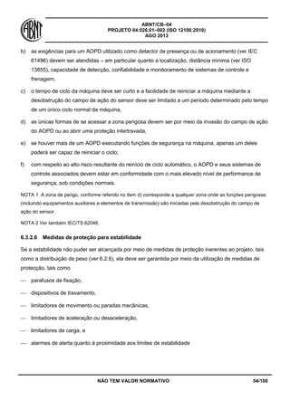ABNT/CB–04
PROJETO 04:026.01–002 (ISO 12100:2010)
AGO 2013
NÃO TEM VALOR NORMATIVO 54/100
b) as exigências para um AOPD utilizado como detector de presença ou de acionamento (ver IEC
61496) devem ser atendidas – em particular quanto a localização, distância mínima (ver ISO
13855), capacidade de detecção, confiabilidade e monitoramento de sistemas de controle e
frenagem;
c) o tempo de ciclo da máquina deve ser curto e a facilidade de reiniciar a máquina mediante a
desobstrução do campo de ação do sensor deve ser limitado a um período determinado pelo tempo
de um único ciclo normal da máquina,
d) as únicas formas de se acessar a zona perigosa devem ser por meio da invasão do campo de ação
do AOPD ou ao abrir uma proteção intertravada,
e) se houver mais de um AOPD executando funções de segurança na máquina, apenas um deles
poderá ser capaz de reiniciar o ciclo;
f) com respeito ao alto risco resultante do reinício de ciclo automático, o AOPD e seus sistemas de
controle associados devem estar em conformidade com o mais elevado nível de performance de
segurança, sob condições normais.
NOTA 1 A zona de perigo, conforme referido no item d) corresponde a qualquer zona onde as funções perigosas
(incluindo equipamentos auxiliares e elementos de transmissão) são iniciadas pela desobstrução do campo de
ação do sensor.
NOTA 2 Ver também IEC/TS 62046.
6.3.2.6 Medidas de proteção para estabilidade
Se a estabilidade não puder ser alcançada por meio de medidas de proteção inerentes ao projeto, tais
como a distribuição de peso (ver 6.2.6), ela deve ser garantida por meio da utilização de medidas de
protecção, tais como
 parafusos de fixação,
 dispositivos de travamento,
 limitadores de movimento ou paradas mecânicas,
 limitadores de aceleração ou desaceleração,
 limitadores de carga, e
 alarmes de alerta quanto à proximidade aos limites de estabilidade
 
