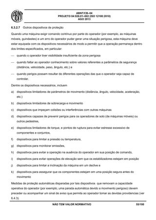 ABNT/CB–04
PROJETO 04:026.01–002 (ISO 12100:2010)
AGO 2013
NÃO TEM VALOR NORMATIVO 55/100
6.3.2.7 Outros dispositivos de proteção
Quando uma máquina exigir comando contínuo por parte do operador (por exemplo, as máquinas
móveis, guindastes) e um erro do operador puder gerar uma situação perigosa, esta máquina deve
estar equipada com os dispositivos necessários de modo a permitir que a operação permaneça dentro
dos limites especificados, em particular:
 quando o operador tiver visibilidade insuficiente da zona perigosa
 quando faltar ao operador conhecimento sobre valores referentes a parâmetros de segurança
(distância, velocidade, peso, ângulo, etc.) e
 quando perigos possam resultar de diferentes operações das que o operador seja capaz de
controlar.
Dentre os dispositivos necessários, incluem
a) dispositivos limitadores de parâmetros de movimento (distância, ângulo, velocidade, aceleração,
etc.)
b) dispositivos limitadores de sobrecarga e movimento
c) dispositivos que impeçam colisões ou interferências com outras máquinas
d) dispositivos capazes de prevenir perigos para os operadores de solo (de máquinas móveis) ou
outros pedestres,
e) dispositivos limitadores de torque, e pontos de ruptura para evitar estresse excessivo de
componentes e conjuntos,
f) dispositivos para limitar a pressão ou temperatura,
g) dispositivos para monitorar emissões,
h) dispositivos para evitar a operação na ausência do operador em sua posição de comando,
i) dispositivos para evitar operações de elevação sem que os estabilizadores estejam em posição
j) dispositivos para limitar a inclinação da máquina em um declive e
k) dispositivos para assegurar que os componentes estejam em uma posição segura antes do
movimento
Medidas de proteção automáticas disparadas por tais dispositivos que removam a capacidade
operativa do operador (por exemplo, uma parada automática devido a movimento perigoso) devem
preceder ou acompanhar um sinal de aviso que permita ao operador tomar as devidas providencias (ver
6.4.3).
 