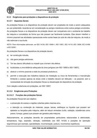 ABNT/CB–04
PROJETO 04:026.01–002 (ISO 12100:2010)
AGO 2013
NÃO TEM VALOR NORMATIVO 56/100
6.3.3 Exigências para proteções e dispositivos de proteção
6.3.3.1 Aspectos Gerais
As proteções físicas e os dispositivos de proteção devem ser projetados de modo a serem adequados
ao uso pretendido, levando-se em consideração os perigos mecânicos entre outros perigos envolvidos.
As proteções físicas e os dispositivos de proteção devem ser compatíveis com o ambiente de trabalho
da máquina e concebidos de forma que não possam ser facilmente burlados. Eles devem interferir o
mínimo possível nas atividades operacionais entre outras fases do ciclo de vida da máquina, de modo a
não estimular a sua burla.
NOTA Para informações adicionais, ver ISO 14120, ISO 13849-1, ISO 13851, ISO 14119, ISO 13856, IEC 61496
e IEC 62061.
As proteções físicas e os dispositivos de proteção devem,
a) ter construção robusta,
b) não gerar perigos adicionais,
c) Ter seu desvio dificultado ou impedir que a tornem não efetiva,
d) localizadas a uma distância adequada da zona perigosa (ver ISO 13855 e ISO 13857),
e) obstruir o mínimo possível a visão do processo produtivo e,
f) permitir a execução dos trabalhos básicos de instalação ou troca de ferramentas e manutenção
limitando o acesso apenas às áreas onde o trabalho deverá ser efetuado – se possível, sem a
necessidade de remoção de proteções físicas ou desativação de dispositivos de proteção.
Com relação a aberturas em proteções, ver ISO 13857.
6.3.3.2 Exigências para Proteções
6.3.3.2.1 Funções das proteções físicas
As proteções físicas tem por objetivo:
 a prevenção de acesso a regiões cobertas pelas mesmas e/ou,
 a retenção ou contenção de materiais, peças, lascas, estilhaços ou líquidos que possam ser
ejetados ou lançados pela máquina, além de reduzir emissões (ruído, radiação, substâncias como
poeira, fumaça, gases) que possam ser gerados pela máquina.
Adicionalmente, as proteções deverão ter propriedades particulares relacionadas à eletricidade,
temperatura, fogo, explosão, vibração, visibilidade (ver ISO 14120) e posições de operação
ergonômicas (por exemplo, operabilidade, movimentação, postura, movimentos repetitivos).
 