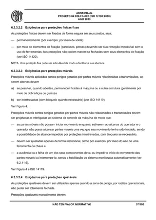 ABNT/CB–04
PROJETO 04:026.01–002 (ISO 12100:2010)
AGO 2013
NÃO TEM VALOR NORMATIVO 57/100
6.3.3.2.2 Exigências para proteções físicas fixas
As proteções físicas devem ser fixadas de forma segura em seus postos, seja;
 permanentemente (por exemplo, por meio de solda)
 por meio de elementos de fixação (parafusos, porcas) devendo ser sua remoção impossível sem o
uso de ferramentas; tais proteções não podem manter-se fechadas sem seus elementos de fixação
(ver ISO 14120).
NOTA Uma proteção fixa pode ser articulável de modo a facilitar a sua abertura.
6.3.3.2.3 Exigências para proteções móveis
Proteções móveis aplicadas contra perigos gerados por partes móveis relacionadas a transmissões, ao
serem abertas devem
a) se possível, quando abertas, permanecer fixadas à máquina ou a outra estrutura (geralmente por
meio de dobradiças ou guias) e
b) ser intertravadas (com bloqueio quando necessário) (ver ISO 14119).
Ver Figura 4.
Proteções móveis contra perigos gerados por partes móveis não relacionadas a transmissões devem
ser projetadas e interligadas ao sistema de controle da máquina de modo que:
 as partes móveis não possam iniciar movimento enquanto estiverem ao alcance do operador e o
operador não possa alcançar partes móveis uma vez que seu movimento tenha sido iniciado, sendo
a possibilidade de alcance impedido por proteções intertravadas, com bloqueio se necessário,
 devem ser ajustadas apenas de forma intencional, como por exemplo, por meio do uso de uma
ferramenta ou chave e
 a ausência ou a falha de um dos seus componentes deva, ou impedir o início do movimento das
partes móveis ou interrompe-lo, sendo a habilitação do sistema monitorada automaticamente (ver
6.2.11.6).
Ver Figura 4 e ISO 14119.
6.3.3.2.4 Exigências para proteções ajustáveis
As proteções ajustáveis devem ser utilizadas apenas quando a zona de perigo, por razões operacionais,
não puder ser totalmente fechada.
Proteções ajustáveis manualmente devem,
 