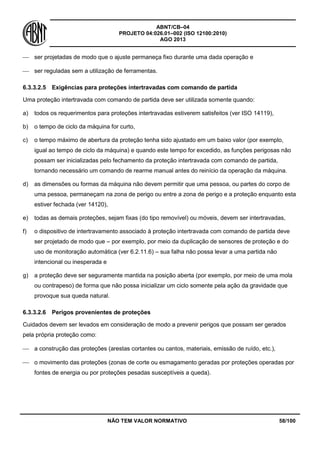 ABNT/CB–04
PROJETO 04:026.01–002 (ISO 12100:2010)
AGO 2013
NÃO TEM VALOR NORMATIVO 58/100
 ser projetadas de modo que o ajuste permaneça fixo durante uma dada operação e
 ser reguladas sem a utilização de ferramentas.
6.3.3.2.5 Exigências para proteções intertravadas com comando de partida
Uma proteção intertravada com comando de partida deve ser utilizada somente quando:
a) todos os requerimentos para proteções intertravadas estiverem satisfeitos (ver ISO 14119),
b) o tempo de ciclo da máquina for curto,
c) o tempo máximo de abertura da proteção tenha sido ajustado em um baixo valor (por exemplo,
igual ao tempo de ciclo da máquina) e quando este tempo for excedido, as funções perigosas não
possam ser inicializadas pelo fechamento da proteção intertravada com comando de partida,
tornando necessário um comando de rearme manual antes do reinício da operação da máquina.
d) as dimensões ou formas da máquina não devem permitir que uma pessoa, ou partes do corpo de
uma pessoa, permaneçam na zona de perigo ou entre a zona de perigo e a proteção enquanto esta
estiver fechada (ver 14120),
e) todas as demais proteções, sejam fixas (do tipo removível) ou móveis, devem ser intertravadas,
f) o dispositivo de intertravamento associado à proteção intertravada com comando de partida deve
ser projetado de modo que – por exemplo, por meio da duplicação de sensores de proteção e do
uso de monitoração automática (ver 6.2.11.6) – sua falha não possa levar a uma partida não
intencional ou inesperada e
g) a proteção deve ser seguramente mantida na posição aberta (por exemplo, por meio de uma mola
ou contrapeso) de forma que não possa inicializar um ciclo somente pela ação da gravidade que
provoque sua queda natural.
6.3.3.2.6 Perigos provenientes de proteções
Cuidados devem ser levados em consideração de modo a prevenir perigos que possam ser gerados
pela própria proteção como:
 a construção das proteções (arestas cortantes ou cantos, materiais, emissão de ruído, etc.),
 o movimento das proteções (zonas de corte ou esmagamento geradas por proteções operadas por
fontes de energia ou por proteções pesadas susceptíveis a queda).
 