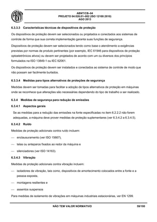 ABNT/CB–04
PROJETO 04:026.01–002 (ISO 12100:2010)
AGO 2013
NÃO TEM VALOR NORMATIVO 59/100
6.3.3.3 Características técnicas de dispositivos de proteção
Os dispositivos de proteção devem ser selecionados ou projetados e conectados aos sistemas de
controle de forma que sua correta implementação garanta suas funções de segurança.
Dispositivos de proteção devem ser selecionados tendo como base o atendimento a exigências
previstas por normas de produto pertinentes (por exemplo, IEC 61946 para dispositivos de proteção
optoeletrônicos ativos) ou devem ser projetados de acordo com um ou diversos dos princípios
formulados na ISO 13849-1 ou IEC 62061.
Os dispositivos de proteção devem ser instalados e conectados ao sistema de controle de modo que
não possam ser facilmente burlados.
6.3.3.4 Medidas para tipos alternativos de proteções de segurança
Medidas devem ser tomadas para facilitar a adoção de tipos alternativos de proteção em máquinas
onde se reconhece que alterações são necessárias dependendo do tipo de trabalho a ser realizado.
6.3.4 Medidas de segurança para redução de emissões
6.3.4.1 Aspectos gerais
Se as medidas para a redução das emissões na fonte especificadas no item 6.2.2.2 não forem
adequadas, a máquina deve prover medidas de proteção suplementares (ver 6.3.4.2 a 6.3.4.5).
6.3.4.2 Ruído
Medidas de proteção adicionais contra ruído incluem:
 enclausuramento (ver ISO 15667),
 telas ou anteparos fixados ao redor da máquina e
 silenciadores (ver ISO 14163).
6.3.4.3 Vibração
Medidas de proteção adicionais contra vibração incluem:
 isoladores de vibração, tais como, dispositivos de amortecimento colocados entre a fonte e a
pessoa exposta,
 montagens resilientes e
 assentos suspensos
Para medidas de isolamento de vibrações em máquinas industriais estacionárias, ver EN 1299.
 
