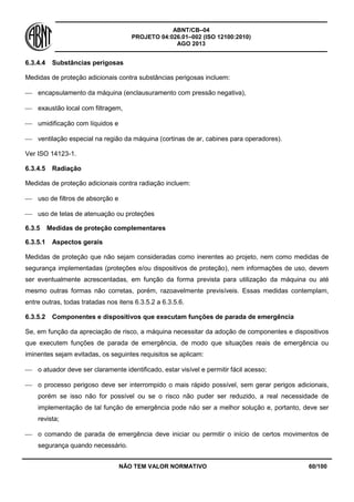 ABNT/CB–04
PROJETO 04:026.01–002 (ISO 12100:2010)
AGO 2013
NÃO TEM VALOR NORMATIVO 60/100
6.3.4.4 Substâncias perigosas
Medidas de proteção adicionais contra substâncias perigosas incluem:
 encapsulamento da máquina (enclausuramento com pressão negativa),
 exaustão local com filtragem,
 umidificação com líquidos e
 ventilação especial na região da máquina (cortinas de ar, cabines para operadores).
Ver ISO 14123-1.
6.3.4.5 Radiação
Medidas de proteção adicionais contra radiação incluem:
 uso de filtros de absorção e
 uso de telas de atenuação ou proteções
6.3.5 Medidas de proteção complementares
6.3.5.1 Aspectos gerais
Medidas de proteção que não sejam consideradas como inerentes ao projeto, nem como medidas de
segurança implementadas (proteções e/ou dispositivos de proteção), nem informações de uso, devem
ser eventualmente acrescentadas, em função da forma prevista para utilização da máquina ou até
mesmo outras formas não corretas, porém, razoavelmente previsíveis. Essas medidas contemplam,
entre outras, todas tratadas nos itens 6.3.5.2 a 6.3.5.6.
6.3.5.2 Componentes e dispositivos que executam funções de parada de emergência
Se, em função da apreciação de risco, a máquina necessitar da adoção de componentes e dispositivos
que executem funções de parada de emergência, de modo que situações reais de emergência ou
iminentes sejam evitadas, os seguintes requisitos se aplicam:
 o atuador deve ser claramente identificado, estar visível e permitir fácil acesso;
 o processo perigoso deve ser interrompido o mais rápido possível, sem gerar perigos adicionais,
porém se isso não for possível ou se o risco não puder ser reduzido, a real necessidade de
implementação de tal função de emergência pode não ser a melhor solução e, portanto, deve ser
revista;
 o comando de parada de emergência deve iniciar ou permitir o início de certos movimentos de
segurança quando necessário.
 