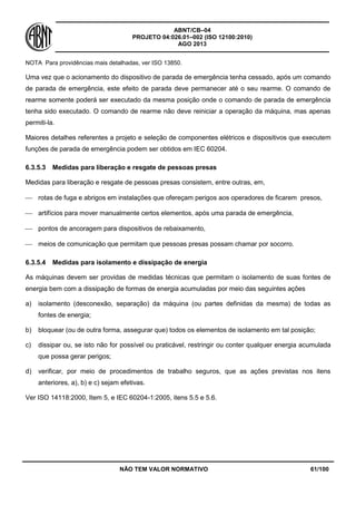 ABNT/CB–04
PROJETO 04:026.01–002 (ISO 12100:2010)
AGO 2013
NÃO TEM VALOR NORMATIVO 61/100
NOTA Para providências mais detalhadas, ver ISO 13850.
Uma vez que o acionamento do dispositivo de parada de emergência tenha cessado, após um comando
de parada de emergência, este efeito de parada deve permanecer até o seu rearme. O comando de
rearme somente poderá ser executado da mesma posição onde o comando de parada de emergência
tenha sido executado. O comando de rearme não deve reiniciar a operação da máquina, mas apenas
permiti-la.
Maiores detalhes referentes a projeto e seleção de componentes elétricos e dispositivos que executem
funções de parada de emergência podem ser obtidos em IEC 60204.
6.3.5.3 Medidas para liberação e resgate de pessoas presas
Medidas para liberação e resgate de pessoas presas consistem, entre outras, em,
 rotas de fuga e abrigos em instalações que ofereçam perigos aos operadores de ficarem presos,
 artifícios para mover manualmente certos elementos, após uma parada de emergência,
 pontos de ancoragem para dispositivos de rebaixamento,
 meios de comunicação que permitam que pessoas presas possam chamar por socorro.
6.3.5.4 Medidas para isolamento e dissipação de energia
As máquinas devem ser providas de medidas técnicas que permitam o isolamento de suas fontes de
energia bem com a dissipação de formas de energia acumuladas por meio das seguintes ações
a) isolamento (desconexão, separação) da máquina (ou partes definidas da mesma) de todas as
fontes de energia;
b) bloquear (ou de outra forma, assegurar que) todos os elementos de isolamento em tal posição;
c) dissipar ou, se isto não for possível ou praticável, restringir ou conter qualquer energia acumulada
que possa gerar perigos;
d) verificar, por meio de procedimentos de trabalho seguros, que as ações previstas nos itens
anteriores, a), b) e c) sejam efetivas.
Ver ISO 14118:2000, Item 5, e IEC 60204-1:2005, itens 5.5 e 5.6.
 