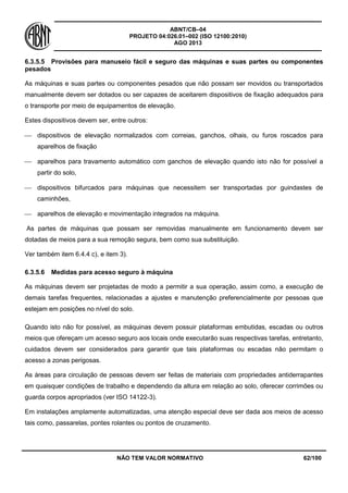 ABNT/CB–04
PROJETO 04:026.01–002 (ISO 12100:2010)
AGO 2013
NÃO TEM VALOR NORMATIVO 62/100
6.3.5.5 Provisões para manuseio fácil e seguro das máquinas e suas partes ou componentes
pesados
As máquinas e suas partes ou componentes pesados que não possam ser movidos ou transportados
manualmente devem ser dotados ou ser capazes de aceitarem dispositivos de fixação adequados para
o transporte por meio de equipamentos de elevação.
Estes dispositivos devem ser, entre outros:
 dispositivos de elevação normalizados com correias, ganchos, olhais, ou furos roscados para
aparelhos de fixação
 aparelhos para travamento automático com ganchos de elevação quando isto não for possível a
partir do solo,
 dispositivos bifurcados para máquinas que necessitem ser transportadas por guindastes de
caminhões,
 aparelhos de elevação e movimentação integrados na máquina.
As partes de máquinas que possam ser removidas manualmente em funcionamento devem ser
dotadas de meios para a sua remoção segura, bem como sua substituição.
Ver também item 6.4.4 c), e item 3).
6.3.5.6 Medidas para acesso seguro à máquina
As máquinas devem ser projetadas de modo a permitir a sua operação, assim como, a execução de
demais tarefas frequentes, relacionadas a ajustes e manutenção preferencialmente por pessoas que
estejam em posições no nível do solo.
Quando isto não for possível, as máquinas devem possuir plataformas embutidas, escadas ou outros
meios que ofereçam um acesso seguro aos locais onde executarão suas respectivas tarefas, entretanto,
cuidados devem ser considerados para garantir que tais plataformas ou escadas não permitam o
acesso a zonas perigosas.
As áreas para circulação de pessoas devem ser feitas de materiais com propriedades antiderrapantes
em quaisquer condições de trabalho e dependendo da altura em relação ao solo, oferecer corrimões ou
guarda corpos apropriados (ver ISO 14122-3).
Em instalações amplamente automatizadas, uma atenção especial deve ser dada aos meios de acesso
tais como, passarelas, pontes rolantes ou pontos de cruzamento.
 