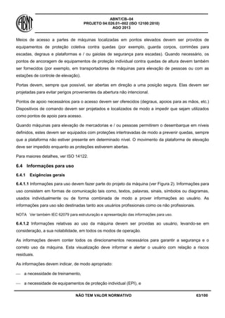 ABNT/CB–04
PROJETO 04:026.01–002 (ISO 12100:2010)
AGO 2013
NÃO TEM VALOR NORMATIVO 63/100
Meios de acesso a partes de máquinas localizadas em pontos elevados devem ser providos de
equipamentos de proteção coletiva contra quedas (por exemplo, guarda corpos, corrimões para
escadas, degraus e plataformas e / ou gaiolas de segurança para escadas). Quando necessário, os
pontos de ancoragem de equipamentos de proteção individual contra quedas de altura devem também
ser fornecidos (por exemplo, em transportadores de máquinas para elevação de pessoas ou com as
estações de controle de elevação).
Portas devem, sempre que possível, ser abertas em direção a uma posição segura. Elas devem ser
projetadas para evitar perigos provenientes da abertura não intencional.
Pontos de apoio necessários para o acesso devem ser oferecidos (degraus, apoios para as mãos, etc.)
Dispositivos de comando devem ser projetados e localizados de modo a impedir que sejam utilizados
como pontos de apoio para acesso.
Quando máquinas para elevação de mercadorias e / ou pessoas permitirem o desembarque em níveis
definidos, estes devem ser equipados com proteções intertravadas de modo a prevenir quedas, sempre
que a plataforma não estiver presente em determinado nível. O movimento da plataforma de elevação
deve ser impedido enquanto as proteções estiverem abertas.
Para maiores detalhes, ver ISO 14122.
6.4 Informações para uso
6.4.1 Exigências gerais
6.4.1.1 Informações para uso devem fazer parte do projeto da máquina (ver Figura 2). Informações para
uso consistem em formas de comunicação tais como, textos, palavras, sinais, símbolos ou diagramas,
usados individualmente ou de forma combinada de modo a prover informações ao usuário. As
informações para uso são destinadas tanto aos usuários profissionais como os não profissionais.
NOTA Ver também IEC 62079 para estruturação e apresentação das informações para uso.
6.4.1.2 Informações relativas ao uso da máquina devem ser providas ao usuário, levando-se em
consideração, a sua notabilidade, em todos os modos de operação.
As informações devem conter todos os direcionamentos necessários para garantir a segurança e o
correto uso da máquina. Esta visualização deve informar e alertar o usuário com relação a riscos
residuais.
As informações devem indicar, de modo apropriado:
 a necessidade de treinamento,
 a necessidade de equipamentos de proteção individual (EPI), e
 