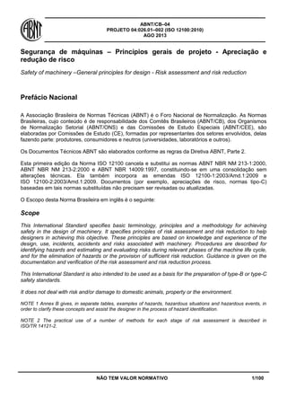 ABNT/CB–04
PROJETO 04:026.01–002 (ISO 12100:2010)
AGO 2013
NÃO TEM VALOR NORMATIVO 1/100
Segurança de máquinas – Princípios gerais de projeto - Apreciação e
redução de risco
Safety of machinery –General principles for design - Risk assessment and risk reduction
Prefácio Nacional
A Associação Brasileira de Normas Técnicas (ABNT) é o Foro Nacional de Normalização. As Normas
Brasileiras, cujo conteúdo é de responsabilidade dos Comitês Brasileiros (ABNT/CB), dos Organismos
de Normalização Setorial (ABNT/ONS) e das Comissões de Estudo Especiais (ABNT/CEE), são
elaboradas por Comissões de Estudo (CE), formadas por representantes dos setores envolvidos, delas
fazendo parte: produtores, consumidores e neutros (universidades, laboratórios e outros).
Os Documentos Técnicos ABNT são elaborados conforme as regras da Diretiva ABNT, Parte 2.
Esta primeira edição da Norma ISO 12100 cancela e substitui as normas ABNT NBR NM 213-1:2000,
ABNT NBR NM 213-2:2000 e ABNT NBR 14009:1997, constituindo-se em uma consolidação sem
alterações técnicas. Ela também incorpora as emendas ISO 12100-1:2003/Amd.1:2009 e
ISO 12100-2:2003/Amd.1:2009. Documentos (por exemplo, apreciações de risco, normas tipo-C)
baseadas em tais normas substituídas não precisam ser revisadas ou atualizadas.
O Escopo desta Norma Brasileira em inglês é o seguinte:
Scope
This International Standard specifies basic terminology, principles and a methodology for achieving
safety in the design of machinery. It specifies principles of risk assessment and risk reduction to help
designers in achieving this objective. These principles are based on knowledge and experience of the
design, use, incidents, accidents and risks associated with machinery. Procedures are described for
identifying hazards and estimating and evaluating risks during relevant phases of the machine life cycle,
and for the elimination of hazards or the provision of sufficient risk reduction. Guidance is given on the
documentation and verification of the risk assessment and risk reduction process.
This International Standard is also intended to be used as a basis for the preparation of type-B or type-C
safety standards.
It does not deal with risk and/or damage to domestic animals, property or the environment.
NOTE 1 Annex B gives, in separate tables, examples of hazards, hazardous situations and hazardous events, in
order to clarify these concepts and assist the designer in the process of hazard identification.
NOTE 2 The practical use of a number of methods for each stage of risk assessment is described in
ISO/TR 14121-2.
 