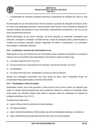 ABNT/CB–04
PROJETO 04:026.01–002 (ISO 12100:2010)
AGO 2013
NÃO TEM VALOR NORMATIVO 64/100
 a possibilidade de necessitar proteções adicionais ou dispositivos de proteção (ver Figura 2, nota
d).
As informações de uso não devem excluir formas razoáveis e possíveis de utilização da máquina, tendo
em vista a sua designação descritiva e, devem também alertar sobre o risco resultante da utilização de
maneiras distintas das descritas em suas informações, especialmente considerando o seu mau uso de
forma razoavelmente previsível.
6.4.1.3 Informações de uso devem abranger, de forma separada ou combinada, orientações para
transporte, montagem e instalação, comissionamento, modos de operação (ajuste, parametrização ou
mudança de processo, operação, limpeza, diagnóstico de falhas e manutenção) e se necessário,
desmontagem, inutilização e descarte.
6.4.2 Localização e natureza das informações de uso
Dependendo do risco, do momento em que a informação se faz necessária ao operador e do projeto da
máquina, deve ser escolhido entre disponibilizar a informação ou parte da mesma, seja:
a) na própria máquina (ver 6.4.3 e 6.4.4),
b) em documentos que a acompanham (em particular, manuais de instrução, ver 6.4.5),
c) na embalagem,
d) em outros meios tais como, sinalizações ou avisos ao redor da máquina.
Sempre que mensagens importantes, tais como avisos de alerta, forem necessárias devem ser
consideradas frases padronizadas (ver também IEC 62079).
6.4.3 Sinalizações e avisos de perigo
Sinalizações visuais, como luzes piscantes e sinais sonoros como sirenes, podem ser utilizados para
alertar ou impedir eventos perigosos tais como partidas de máquina ou excesso de velocidade. Estes
sinais podem ser utilizados também para alertar o operador antes da inicialização de medidas de
proteção automáticas. (ver 6.3.2.7).
É essencial que estes sinais:
a) sejam emitidos antes da ocorrência do evento perigoso,
b) não sejam ambíguos,
c) sejam claramente percebidos e diferenciados das demais sinalizações utilizadas no ambiente e,
d) sejam claramente reconhecidos pelo operador bem como por outras pessoas.
 