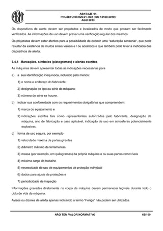 ABNT/CB–04
PROJETO 04:026.01–002 (ISO 12100:2010)
AGO 2013
NÃO TEM VALOR NORMATIVO 65/100
Os dispositivos de alerta devem ser projetados e localizados de modo que possam ser facilmente
verificados. As informações de uso devem prever uma verificação regular dos mesmos.
Os projetistas devem estar atentos para a possibilidade de ocorrer uma "saturação sensorial", que pode
resultar da existência de muitos sinais visuais e / ou acústicos e que também pode levar a ineficácia dos
dispositivos de alerta.
6.4.4 Marcações, símbolos (pictogramas) e alertas escritos
As máquinas devem apresentar todas as indicações necessárias para
a) a sua identificação inequívoca, incluindo pelo menos:
1) o nome e endereço do fabricante;
2) designação do tipo ou série da máquina;
3) número de série se houver.
b) indicar sua conformidade com os requerimentos obrigatórios que compreendem:
1) marca do equipamento e
2) indicações escritas tais como representantes autorizados pelo fabricante, designação da
máquina, ano de fabricação e caso aplicável, indicação de uso em atmosferas potencialmente
explosivas.
c) forma de uso segura, por exemplo
1) velocidade máxima de partes girantes
2) diâmetro máximo de ferramentas
3) massa (por exemplo, em quilogramas) da própria máquina e ou suas partes removíveis
4) máxima carga de trabalho
5) necessidade de uso de equipamentos de proteção individual
6) dados para ajuste de proteções e
7) periodicidade de inspeção
Informações gravadas diretamente no corpo da máquina devem permanecer legíveis durante todo o
ciclo de vida da máquina.
Avisos ou dizeres de alerta apenas indicando o termo “Perigo” não podem ser utilizados.
 