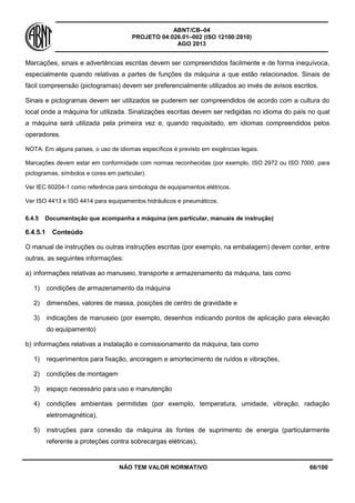 ABNT/CB–04
PROJETO 04:026.01–002 (ISO 12100:2010)
AGO 2013
NÃO TEM VALOR NORMATIVO 66/100
Marcações, sinais e advertências escritas devem ser compreendidos facilmente e de forma inequívoca,
especialmente quando relativas a partes de funções da máquina a que estão relacionados. Sinais de
fácil compreensão (pictogramas) devem ser preferencialmente utilizados ao invés de avisos escritos.
Sinais e pictogramas devem ser utilizados se puderem ser compreendidos de acordo com a cultura do
local onde a máquina for utilizada. Sinalizações escritas devem ser redigidas no idioma do país no qual
a máquina será utilizada pela primeira vez e, quando requisitado, em idiomas compreendidos pelos
operadores.
NOTA: Em alguns países, o uso de idiomas específicos é previsto em exigências legais.
Marcações devem estar em conformidade com normas reconhecidas (por exemplo, ISO 2972 ou ISO 7000, para
pictogramas, símbolos e cores em particular).
Ver IEC 60204-1 como referência para simbologia de equipamentos elétricos.
Ver ISO 4413 e ISO 4414 para equipamentos hidráulicos e pneumáticos.
6.4.5 Documentação que acompanha a máquina (em particular, manuais de instrução)
6.4.5.1 Conteúdo
O manual de instruções ou outras instruções escritas (por exemplo, na embalagem) devem conter, entre
outras, as seguintes informações:
a) informações relativas ao manuseio, transporte e armazenamento da máquina, tais como
1) condições de armazenamento da máquina
2) dimensões, valores de massa, posições de centro de gravidade e
3) indicações de manuseio (por exemplo, desenhos indicando pontos de aplicação para elevação
do equipamento)
b) informações relativas a instalação e comissionamento da máquina, tais como
1) requerimentos para fixação, ancoragem e amortecimento de ruídos e vibrações,
2) condições de montagem
3) espaço necessário para uso e manutenção
4) condições ambientais permitidas (por exemplo, temperatura, umidade, vibração, radiação
eletromagnética),
5) instruções para conexão da máquina às fontes de suprimento de energia (particularmente
referente a proteções contra sobrecargas elétricas),
 
