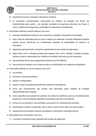 ABNT/CB–04
PROJETO 04:026.01–002 (ISO 12100:2010)
AGO 2013
NÃO TEM VALOR NORMATIVO 67/100
6) advertências quanto a remoção e descarte de resíduos,
7) se necessário, recomendações relacionadas às medidas de proteção que devem ser
implementadas pelo usuário – por exemplo, proteções de segurança adicionais (ver Figura 2,
nota d), distâncias de segurança, sinalizações de segurança e sinalizadores;
c) informações relativas à própria máquina, tais como:
1) descrição detalhada da máquina, seus acessórios, proteções e dispositivos de proteção,
2) toda a faixa de aplicações para as quais a máquina foi destinada, incluindo utilizações proibidas
quando houver; levando-se em consideração variações da originalidade da máquina, se
necessário.
3) diagramas (particularmente, esquemas representativos das funções de segurança ),
4) dados sobre ruído e vibração gerados pela máquina, bem como, radiação, emissão de gases,
vapores e poeira, referenciados por métodos de medição (incluindo grau de incertezas),
5) documentação técnica dos equipamentos elétricos (ver IEC 60204) e
6) documentos que atestem que a máquina está em conformidade com exigências obrigatórias;
d) informações relativas ao uso da máquina, tais como,
1) uso previsto,
2) comandos manuais (atuadores)
3) ajustes e configurações;
4) modos e meios de parada (especialmente, paradas de emergência),
5) riscos que eventualmente não tenham sido eliminados pelas medidas de proteção
implementadas pelo projetista,
6) riscos específicos que possam ser gerados sob certas circunstâncias, pelo uso de determinados
acessórios e sobre proteções específicas necessárias para tais circunstâncias,
7) formas de uso indevidas e não permitidas, que possam ser razoavelmente previstas,
8) identificação de falhas e localização, para a reparo e para reinício após uma intervenção e
9) equipamentos de proteção individual necessários e treinamento necessário para tal;
e) informações para manutenção, tais como
1) a natureza e frequência para inspeções das funções de segurança,
 
