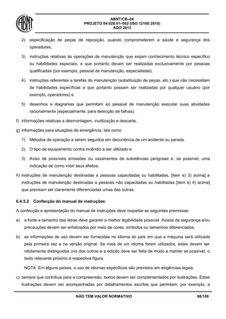 ABNT/CB–04
PROJETO 04:026.01–002 (ISO 12100:2010)
AGO 2013
NÃO TEM VALOR NORMATIVO 68/100
2) especificação de peças de reposição, quando comprometerem a saúde e segurança dos
operadores,
3) instruções relativas às operações de manutenção que exijam conhecimento técnico específico
ou habilidades especiais, e que portanto devam ser realizadas exclusivamente por pessoas
qualificadas (por exemplo, pessoal de manutenção, especialistas),
4) instruções referentes a tarefas de manutenção (substituição de peças, etc.) que não necessitam
de habilidades específicas e que portanto possam ser realizadas por qualquer usuário (por
exemplo, operadores) e
5) desenhos e diagramas que permitam ao pessoal de manutenção executar suas atividades
racionalmente (especialmente, para detecção de falhas);
f) informações relativas a desmontagem, inutilização e descarte;
g) informações para situações de emergência, tais como
1) Métodos de operação a serem seguidos em decorrência de um acidente ou parada,
2) O tipo de equipamento contra incêndio a ser utilizado e
3) Aviso de possíveis emissões ou vazamentos de substâncias perigosas e, se possível, uma
indicação de como inibir seus efeitos;
h) instruções de manutenção destinadas a pessoas capacitadas ou habilitadas, [item e) 3) acima] e
instruções de manutenção destinadas a pessoas não capacitadas ou habilitadas [item e) 4) acima]
que precisam ser claramente diferenciadas umas das outras.
6.4.5.2 Confecção do manual de instruções
A confecção e apresentação do manual de instruções deve respeitar as seguintes premissas:
a) a fonte e tamanho das letras deve garantir a melhor legibilidade possível. Avisos de segurança e/ou
precauções devem ser enfatizados por meio de cores, símbolos ou tamanhos diferenciados.
b) as informações de uso devem ser fornecidas no idioma do país em que a máquina será utilizada
pela primeira vez e na versão original. Se mais de um idioma forem utilizados, estes devem ser
nitidamente distinguidos uns dos outros e a edição deve ser feita de modo a manter se possível, o
texto relevante próximo à respectiva figura.
NOTA Em alguns países, o uso de idiomas específicos são previstos em exigências legais.
c) sempre que contribua para a compreensão, textos devem ser complementados por ilustrações. Estas
ilustrações devem ser acompanhadas por detalhamentos escritos que permitam, por exemplo, a
 
