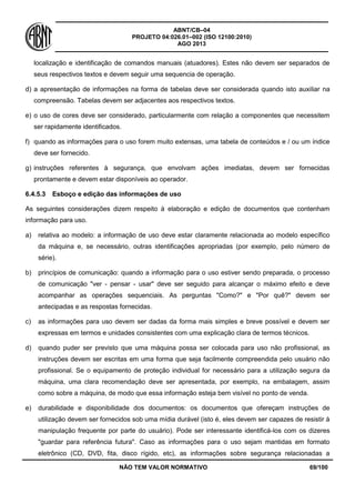 ABNT/CB–04
PROJETO 04:026.01–002 (ISO 12100:2010)
AGO 2013
NÃO TEM VALOR NORMATIVO 69/100
localização e identificação de comandos manuais (atuadores). Estes não devem ser separados de
seus respectivos textos e devem seguir uma sequencia de operação.
d) a apresentação de informações na forma de tabelas deve ser considerada quando isto auxiliar na
compreensão. Tabelas devem ser adjacentes aos respectivos textos.
e) o uso de cores deve ser considerado, particularmente com relação a componentes que necessitem
ser rapidamente identificados.
f) quando as informações para o uso forem muito extensas, uma tabela de conteúdos e / ou um índice
deve ser fornecido.
g) instruções referentes à segurança, que envolvam ações imediatas, devem ser fornecidas
prontamente e devem estar disponíveis ao operador.
6.4.5.3 Esboço e edição das informações de uso
As seguintes considerações dizem respeito à elaboração e edição de documentos que contenham
informação para uso.
a) relativa ao modelo: a informação de uso deve estar claramente relacionada ao modelo específico
da máquina e, se necessário, outras identificações apropriadas (por exemplo, pelo número de
série).
b) princípios de comunicação: quando a informação para o uso estiver sendo preparada, o processo
de comunicação "ver - pensar - usar" deve ser seguido para alcançar o máximo efeito e deve
acompanhar as operações sequenciais. As perguntas "Como?" e "Por quê?" devem ser
antecipadas e as respostas fornecidas.
c) as informações para uso devem ser dadas da forma mais simples e breve possível e devem ser
expressas em termos e unidades consistentes com uma explicação clara de termos técnicos.
d) quando puder ser previsto que uma máquina possa ser colocada para uso não profissional, as
instruções devem ser escritas em uma forma que seja facilmente compreendida pelo usuário não
profissional. Se o equipamento de proteção individual for necessário para a utilização segura da
máquina, uma clara recomendação deve ser apresentada, por exemplo, na embalagem, assim
como sobre a máquina, de modo que essa informação esteja bem visível no ponto de venda.
e) durabilidade e disponibilidade dos documentos: os documentos que ofereçam instruções de
utilização devem ser fornecidos sob uma mídia durável (isto é, eles devem ser capazes de resistir à
manipulação frequente por parte do usuário). Pode ser interessante identificá-los com os dizeres
"guardar para referência futura". Caso as informações para o uso sejam mantidas em formato
eletrônico (CD, DVD, fita, disco rígido, etc), as informações sobre segurança relacionadas a
 