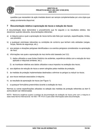 ABNT/CB–04
PROJETO 04:026.01–002 (ISO 12100:2010)
AGO 2013
NÃO TEM VALOR NORMATIVO 70/100
questões que necessitem de ação imediata devem ser sempre complementadas por uma cópia que
esteja prontamente disponível.
7 Documentação relativa à apreciação de riscos e redução de riscos
A documentação deve demonstrar o procedimento que foi seguido e os resultados obtidos. Isto
deveincluir quando relevante, documentações referentes:
a) à máquina para a qual a apreciação de riscos tenha sido feita (por exemplo, especificações, limites,
uso previsto);
b) a quaisquer premissas relevantes ou condições de contorno que tenham sido adotadas (cargas,
forças, fatores de segurança, etc.);
c) aos perigos e situações perigosas identificadas e os eventos perigosos considerados na apreciação
de risco;
d) informações nas quais a apreciação de risco tenha sido baseada (ver 5.2):
1) dados utilizados e suas fontes (histórico de acidentes, experiência obtida com a redução de risco
aplicada a máquinas similares, etc.);
2) as incertezas relativas aos dados utilizados e seus impactos na avaliação dos riscos;
e) aos objetivos de redução de riscos a serem atingidos pelas medidas de proteção;
f) às medidas de proteção implementadas destinadas a eliminar os perigos ou reduzir os riscos;
g) aos riscos residuais associados à máquina;
h) ao resultado da apreciação de riscos (ver Figura 1);
i) a quaisquer formulários preenchidos durante a avaliação do risco.
Normas ou outras especificações utilizadas na seleção das medidas de proteção referentes ao item f)
acima devem ser referenciadas
NOTA Nenhuma exigência quanto à entrega da documentação de avaliação de riscos junto com a máquina é
dada nesta Norma Internacional. Ver ISO / TR 14121-2 para obter informações sobre documentação.
 