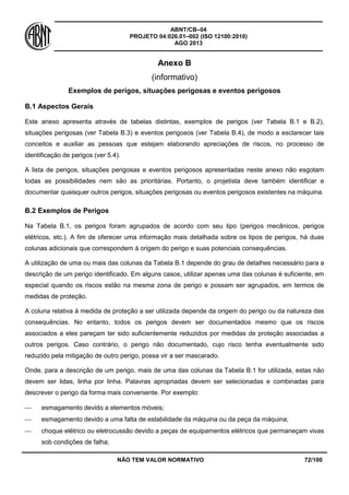 ABNT/CB–04
PROJETO 04:026.01–002 (ISO 12100:2010)
AGO 2013
NÃO TEM VALOR NORMATIVO 72/100
Anexo B
(informativo)
Exemplos de perigos, situações perigosas e eventos perigosos
B.1 Aspectos Gerais
Este anexo apresenta através de tabelas distintas, exemplos de perigos (ver Tabela B.1 e B.2),
situações perigosas (ver Tabela B.3) e eventos perigosos (ver Tabela B.4), de modo a esclarecer tais
conceitos e auxiliar as pessoas que estejam elaborando apreciações de riscos, no processo de
identificação de perigos (ver 5.4).
A lista de perigos, situações perigosas e eventos perigosos apresentadas neste anexo não esgotam
todas as possibilidades nem são as prioritárias. Portanto, o projetista deve também identificar e
documentar quaisquer outros perigos, situações perigosas ou eventos perigosos existentes na máquina.
B.2 Exemplos de Perigos
Na Tabela B.1, os perigos foram agrupados de acordo com seu tipo (perigos mecânicos, perigos
elétricos, etc.). A fim de oferecer uma informação mais detalhada sobre os tipos de perigos, há duas
colunas adicionais que correspondem à origem do perigo e suas potenciais consequências.
A utilização de uma ou mais das colunas da Tabela B.1 depende do grau de detalhes necessário para a
descrição de um perigo identificado. Em alguns casos, utilizar apenas uma das colunas é suficiente, em
especial quando os riscos estão na mesma zona de perigo e possam ser agrupados, em termos de
medidas de proteção.
A coluna relativa à medida de proteção a ser utilizada depende da origem do perigo ou da natureza das
consequências. No entanto, todos os perigos devem ser documentados mesmo que os riscos
associados a eles pareçam ter sido suficientemente reduzidos por medidas de proteção associadas a
outros perigos. Caso contrário, o perigo não documentado, cujo risco tenha eventualmente sido
reduzido pela mitigação de outro perigo, possa vir a ser mascarado.
Onde, para a descrição de um perigo, mais de uma das colunas da Tabela B.1 for utilizada, estas não
devem ser lidas, linha por linha. Palavras apropriadas devem ser selecionadas e combinadas para
descrever o perigo da forma mais conveniente. Por exemplo:
 esmagamento devido a elementos móveis;
 esmagamento devido a uma falta de estabilidade da máquina ou da peça da máquina;
 choque elétrico ou eletrocussão devido a peças de equipamentos elétricos que permaneçam vivas
sob condições de falha;
 
