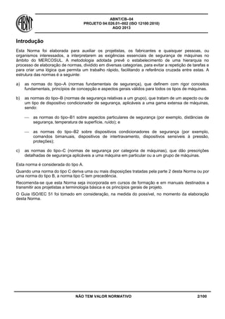 ABNT/CB–04
PROJETO 04:026.01–002 (ISO 12100:2010)
AGO 2013
NÃO TEM VALOR NORMATIVO 2/100
Introdução
Esta Norma foi elaborada para auxiliar os projetistas, os fabricantes e quaisquer pessoas, ou
organismos interessados, a interpretarem as exigências essenciais de segurança de máquinas no
âmbito do MERCOSUL. A metodologia adotada prevê o estabelecimento de uma hierarquia no
processo de elaboração de normas, dividido em diversas categorias, para evitar a repetição de tarefas e
para criar uma lógica que permita um trabalho rápido, facilitando a referência cruzada entre estas. A
estrutura das normas é a seguinte:
a) as normas do tipo–A (normas fundamentais de segurança), que definem com rigor conceitos
fundamentais, princípios de concepção e aspectos gerais válidos para todos os tipos de máquinas.
b) as normas do tipo–B (normas de segurança relativas a um grupo), que tratam de um aspecto ou de
um tipo de dispositivo condicionador de segurança, aplicáveis a uma gama extensa de máquinas,
sendo:
 as normas do tipo–B1 sobre aspectos particulares de segurança (por exemplo, distâncias de
segurança, temperatura de superfície, ruído); e
 as normas do tipo–B2 sobre dispositivos condicionadores de segurança (por exemplo,
comandos bimanuais, dispositivos de intertravamento, dispositivos sensíveis à pressão,
proteções);
c) as normas do tipo–C (normas de segurança por categoria de máquinas), que dão prescrições
detalhadas de segurança aplicáveis a uma máquina em particular ou a um grupo de máquinas.
Esta norma é considerada do tipo A.
Quando uma norma do tipo C deriva uma ou mais disposições tratadas pela parte 2 desta Norma ou por
uma norma do tipo B, a norma tipo C tem precedência.
Recomenda-se que esta Norma seja incorporada em cursos de formação e em manuais destinados a
transmitir aos projetistas a terminologia básica e os princípios gerais de projeto.
O Guia ISO/IEC 51 foi tomado em consideração, na medida do possível, no momento da elaboração
desta Norma.
 