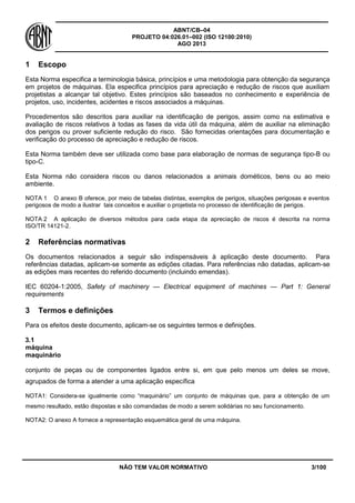 ABNT/CB–04
PROJETO 04:026.01–002 (ISO 12100:2010)
AGO 2013
NÃO TEM VALOR NORMATIVO 3/100
1 Escopo
Esta Norma especifica a terminologia básica, princípios e uma metodologia para obtenção da segurança
em projetos de máquinas. Ela especifica princípios para apreciação e redução de riscos que auxiliam
projetistas a alcançar tal objetivo. Estes princípios são baseados no conhecimento e experiência de
projetos, uso, incidentes, acidentes e riscos associados a máquinas.
Procedimentos são descritos para auxiliar na identificação de perigos, assim como na estimativa e
avaliação de riscos relativos à todas as fases da vida útil da máquina, além de auxiliar na eliminação
dos perigos ou prover suficiente redução do risco. São fornecidas orientações para documentação e
verificação do processo de apreciação e redução de riscos.
Esta Norma também deve ser utilizada como base para elaboração de normas de segurança tipo-B ou
tipo-C.
Esta Norma não considera riscos ou danos relacionados a animais dométicos, bens ou ao meio
ambiente.
NOTA 1 O anexo B oferece, por meio de tabelas distintas, exemplos de perigos, situações perigosas e eventos
perigosos de modo a ilustrar tais conceitos e auxiliar o projetista no processo de identificação de perigos.
NOTA 2 A aplicação de diversos métodos para cada etapa da apreciação de riscos é descrita na norma
ISO/TR 14121-2.
2 Referências normativas
Os documentos relacionados a seguir são indispensáveis à aplicação deste documento. Para
referências datadas, aplicam-se somente as edições citadas. Para referências não datadas, aplicam-se
as edições mais recentes do referido documento (incluindo emendas).
IEC 60204-1:2005, Safety of machinery — Electrical equipment of machines — Part 1: General
requirements
3 Termos e definições
Para os efeitos deste documento, aplicam-se os seguintes termos e definições.
3.1
máquina
maquinário
conjunto de peças ou de componentes ligados entre si, em que pelo menos um deles se move,
agrupados de forma a atender a uma aplicação específica
NOTA1: Considera-se igualmente como “maquinário” um conjunto de máquinas que, para a obtenção de um
mesmo resultado, estão dispostas e são comandadas de modo a serem solidárias no seu funcionamento.
NOTA2: O anexo A fornece a representação esquemática geral de uma máquina.
 