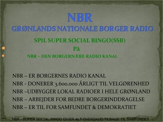 SPIL SUPER SOCIAL BINGO(SSB) 
 På 
 NBR – DEN BORGERNÆRE RADIO KANAL 
NBR – ER BORGERNES RADIO KANAL 
NBR - DONERER 3.600.000 ÅRLIGT TIL VELGØRENHED 
NBR –UDBYGGER LOKAL RADIOER I HELE GRØNLAND 
NBR – ARBEJDER FOR BEDRE BORGERINDDRAGELSE 
NBR – ER TIL FOR SAMFUNDET & DEMOKRATIET 
*** NBR - SUPER SOCIAL BINGO GIVER ALT OVERSKUD TILBAGE TIL SAMFUNDET 
 