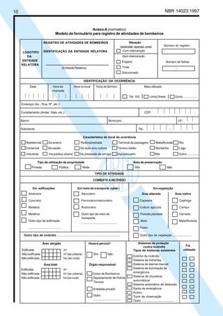 10 NBR 14023:1997
Anexo A (normativo)
Modelo de formulário para registro de atividades de bombeiros
REGISTRO DE ATIVIDADES DE BOMBEIROS
IDENTIFICAÇÃO DA ENTIDADE RELATORA
(Entidade Relatora)
Situação
(assinalar apenas uma)
Com intervenção
Sem intervenção
Engano
Trote
Solucionado
IDENTIFICAÇÃO DA OCORRÊNCIA
Data Hora da Hora no local Hora de término Meio utilizado
chamada
Tel. 193 Linha Direta Outro..................
Sistemas de proteção
contra incêndio
Tipos de sistemas existentes
Extintor de incêndio
Sistema de hidrantes
Sistema de alarme manual
Sistema de iluminação de
emergência
Sistema de chuveiros
automáticos
Sistema automático de detecção
Saída de emergência
Aceiro
Torre de observação
Outro .......................................
Endereço (Av., Rua, Nº, etc.):
Complemento (Andar, Sala, etc.): CEP:
Bairro: Município: UF:
Solicitante: Tel.: -
Característica do local da ocorrência
Residencial De ensino Rodovia/estrada Terminal de passageiro Mata/floresta Rio
Comercial De saúde De lazer e/ou cultura Terreno baldio Montanha Lago
Industrial Via pública urbana De prestação de serviço Agropecuário Mar Outro..............
Tipo de utilização da propriedade Área de preservação
Privada Pública Mista Sim Não
TIPO DE ATIVIDADE
COMBATE A INCÊNDIO
Em edificações Em meio de transporte (qtde.) Em vegetação
Alvenaria Aeroviário Área alterada Área nativa
Concreto Ferroviário/metroviário Capoeira Caatinga
Madeira Rodoviário Cultura agrícola Campo
Metálica Outro tipo de meio de Floresta plantada Cerrado
Outro tipo de edificação Mato Mata/floresta
........................................ Pasto
Outro tipo de incêndio ............................................................................ Outro tipo de vegetação .......................
Área atingida Haverá perícia?
Edificada m2
Não edificada m2
(se urbana) Sim Não
Não edificada ha (se rural)
Área total Órgão responsável:
Edificada m2
Não edificada m2
(se urbana) Corpo de Bombeiros
Não edificada ha (se rural) Departamento de Polícia
Técnica
Entidade privada
Outro
Foi
utilizado
/
Número do registro
Número de folhas
LOGOTIPO
DA
ENTIDADE
RELATORA
transporte
.................................
...........................................
Cópia não autorizada
 