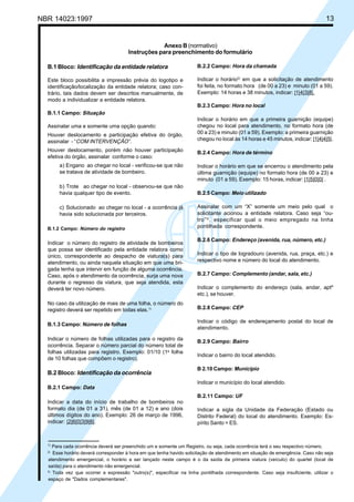 NBR 14023:1997 13
Anexo B (normativo)
Instruções para preenchimento do formulário
B.1 Bloco: Identificação da entidade relatora
Este bloco possibilita a impressão prévia do logotipo e
identificação/localização da entidade relatora; caso con-
trário, tais dados devem ser descritos manualmente, de
modo a individualizar a entidade relatora.
B.1.1 Campo: Situação
Assinalar uma e somente uma opção quando:
Houver deslocamento e participação efetiva do órgão,
assinalar - “COM INTERVENÇÃO”.
Houver deslocamento, porém não houver participação
efetiva do órgão, assinalar conforme o caso:
a) Engano ao chegar no local - verificou-se que não
se tratava de atividade de bombeiro.
b) Trote ao chegar no local - observou-se que não
havia qualquer tipo de evento.
c) Solucionado ao chegar no local - a ocorrência já
havia sido solucionada por terceiros.
B.1.2 Campo: Número do registro
Indicar o número do registro de atividade de bombeiros
que possa ser identificado pela entidade relatora como
único, correspondente ao despacho de viatura(s) para
atendimento, ou ainda naquela situação em que uma bri-
gada tenha que intervir em função de alguma ocorrência.
Caso, após o atendimento da ocorrência, surja uma nova
durante o regresso da viatura, que seja atendida, esta
deverá ter novo número.
No caso da utilização de mais de uma folha, o número do
registro deverá ser repetido em todas elas.1)
B.1.3 Campo: Número de folhas
Indicar o número de folhas utilizadas para o registro da
ocorrência. Separar o número parcial do número total de
folhas utilizadas para registro. Exemplo: 01/10 (1a
folha
de 10 folhas que compõem o registro).
B.2 Bloco: Identificação da ocorrência
B.2.1 Campo: Data
Indicar a data do início de trabalho de bombeiros no
formato dia (de 01 a 31), mês (de 01 a 12) e ano (dois
últimos dígitos do ano). Exemplo: 26 de março de 1996,
indicar: |2|6|0|3|9|6|.
B.2.2 Campo: Hora da chamada
Indicar o horário2)
em que a solicitação de atendimento
foi feita, no formato hora (de 00 a 23) e minuto (01 a 59).
Exemplo: 14 horas e 38 minutos, indicar: |1|4|3|8|.
B.2.3 Campo: Hora no local
Indicar o horário em que a primeira guarnição (equipe)
chegou no local para atendimento, no formato hora (de
00 a 23) e minuto (01 a 59). Exemplo: a primeira guarnição
chegou no local às 14 horas e 45 minutos, indicar: |1|4|4|5|.
B.2.4 Campo: Hora de término
Indicar o horário em que se encerrou o atendimento pela
última guarnição (equipe) no formato hora (de 00 a 23) e
minuto (01 a 59). Exemplo: 15 horas, indicar: |1|5|0|0| .
B.2.5 Campo: Meio utilizado
Assinalar com um “X” somente um meio pelo qual o
solicitante acionou a entidade relatora. Caso seja “ou-
tro”3)
, especificar qual o meio empregado na linha
pontilhada correspondente.
B.2.6 Campo: Endereço (avenida, rua, número, etc.)
Indicar o tipo de logradouro (avenida, rua, praça, etc.) e
respectivo nome e número do local do atendimento.
B.2.7 Campo: Complemento (andar, sala, etc.)
Indicar o complemento do endereço (sala, andar, aptº
etc.), se houver.
B.2.8 Campo: CEP
Indicar o código de endereçamento postal do local de
atendimento.
B.2.9 Campo: Bairro
Indicar o bairro do local atendido.
B 2.10 Campo: Município
Indicar o município do local atendido.
B.2.11 Campo: UF
Indicar a sigla da Unidade da Federação (Estado ou
Distrito Federal) do local do atendimento. Exemplo: Es-
pírito Santo = ES.
1)
Para cada ocorrência deverá ser preenchido um e somente um Registro, ou seja, cada ocorrência terá o seu respectivo número.
2)
Esse horário deverá corresponder à hora em que tenha havido solicitação de atendimento em situação de emergência. Caso não seja
atendimento emergencial, o horário a ser lançado neste campo é o da saída da primeira viatura (veículo) do quartel (local de
saída) para o atendimento não emergencial.
3)
Toda vez que ocorrer a expressão "outro(s)", especificar na linha pontilhada correspondente. Caso seja insuficiente, utilizar o
espaço de "Dados complementares".
Cópia não autorizada
 