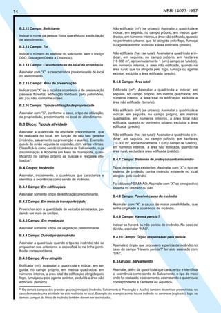 14 NBR 14023:1997
B.2.12 Campo: Solicitante
Indicar o nome da pessoa física que efetuou a solicitação
de atendimento.
B.2.13 Campo: Tel
Indicar o número do telefone do solicitante, sem o código
DDD (Discagem Direta a Distância).
B.2.14 Campo: Características do local da ocorrência
Assinalar com “X” a característica predominante do local
do atendimento.
B.2.15 Campo: Área de preservação
Indicar com “X” se o local da ocorrência é de preservação
(reserva florestal, edificação tombada pelo patrimônio,
etc.) ou não, conforme o caso.
B.2.16 Campo: Tipo de utilização da propriedade
Assinalar com “X”, conforme o caso, o tipo de utilização,
da propriedade, predominante no local de atendimento.
B.3 Bloco: Tipo de atividade
Assinalar a quadrícula da atividade predominante que
foi realizada no local, em função de seu fato gerador
(incêndio, salvamento ou prevenção e auxílio). Exemplo:
queda de avião seguida de explosão, com várias vítimas.
Classificá-la como sendo ocorrência de Salvamento, cuja
discriminação é Acidente em Meio de Transporte, quan-
tificando no campo próprio as buscas e resgates efe-
tuados4)
.
B.4 Grupo: Incêndio
Assinalar, inicialmente, a quadrícula que caracteriza e
identifica a ocorrência como sendo de incêndio.
B.4.1 Campo: Em edificações
Assinalar somente o tipo de edificação predominante.
B.4.2 Campo: Em meio de transporte (qtde)
Preencher com a quantidade de veículos sinistrados, po-
dendo ser mais de um tipo.
B.4.3 Campo: Em vegetação
Assinalar somente o tipo de vegetação predominante.
B.4.4 Campo: Outro tipo de incêndio
Assinalar a quadrícula quando o tipo de incêndio não se
enquadrar nos anteriores e especificá-lo na linha ponti-
lhada correspondente.
B.4.5 Campo: Área atingida
Edificada (m2
): Assinalar a quadrícula e indicar, em se-
guida, no campo próprio, em metros quadrados, em
números inteiros, a área total da edificação atingida pelo
fogo, fumaça ou pelo agente extintor, excluída a área não
edificada (terreno).
Não edificada (m2
) (se urbana): Assinalar a quadrícula e
indicar, em seguida, no campo próprio, em metros qua-
drados, em números inteiros, a área não edificada, quando
no perímetro urbano, que foi atingida pelo fogo, fumaça
ou agente extintor, excluída a área edificada (prédio).
Não edificada (ha) (se rural): Assinalar a quadrícula e in-
dicar, em seguida, no campo próprio, em hectares
(10 000 m2
, aproximadamente 1 (um) campo de futebol),
em números inteiros, a área não edificada, quando na
área rural, que foi atingida pelo fogo, fumaça ou agente
extintor, excluída a área edificada (prédio).
B.4.6 Campo: Área total
Edificada (m²): Assinalar a quadrícula e indicar, em
seguida, no campo próprio, em metros quadrados, em
números inteiros, a área total da edificação, excluída a
área não edificada (terreno).
Não edificada (m²) (se urbana): Assinalar a quadrícula e
indicar, em seguida, no campo próprio, em metros
quadrados, em números inteiros, a área total não
edificada, quando no perímetro urbano, excluída a área
edificada (prédio).
Não edificada (ha) (se rural): Assinalar a quadrícula e in-
dicar, em seguida, no campo próprio, em hectares
(10 000 m², aproximadamente 1 (um) campo de futebol),
em números inteiros, a área não edificada, quando na
área rural, excluída a área edificada (prédio).
B.4.7 Campo: Sistemas de proteção contra incêndio
Tipos de sistemas existentes: Assinalar com “X” o tipo de
sistema de proteção contra incêndio existente no local
atingido pelo incêndio.
Foi utilizado? SIM/NÃO: Assinalar com “X” se o respectivo
sistema foi utilizado ou não.
B.4.8 Campo: Possível causa do incêndio
Assinalar com “X” a causa de maior possibilidade, que
tenha originado a ocorrência de incêndio.
B.4.9 Campo: Haverá perícia?
Indicar se haverá ou não perícia de incêndio. No caso de
dúvida, assinalar “NÃO”.
B.4.10 Campo: Órgão responsável pela perícia
Assinale o órgão que procederá a perícia de incêndio no
caso do campo “Haverá perícia?” ter sido assinado com
“SIM”.
B.5 Grupo: Salvamento
Assinalar, além da quadrícula que caracteriza e identifica
a ocorrência como sendo de Salvamento, o tipo de meio
onde foi realizado o salvamento, assinalando a quadrícula
correspondente a Terrestre ou Aquático.
4)
Os demais campos dos grandes grupos principais (Incêndio, Salvamento e Prevenção e Auxílio) também devem ser preenchidos, no
caso de mais de uma atividade ter sido realizada no local. Exemplo: do exemplo acima, houve incêndio na aeronave (explosão), logo, os
demais campos do bloco de incêndio também devem ser assinalados.
Cópia não autorizada
 