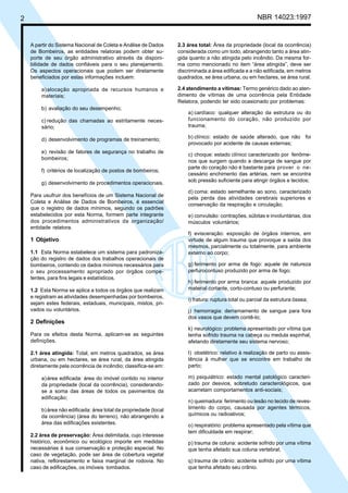 2 NBR 14023:1997
A partir do Sistema Nacional de Coleta e Análise de Dados
de Bombeiros, as entidades relatoras podem obter su-
porte de seu órgão administrativo através da disponi-
bilidade de dados confiáveis para o seu planejamento.
Os aspectos operacionais que podem ser diretamente
beneficiados por estas informações incluem:
a)alocação apropriada de recursos humanos e
materiais;
b) avaliação do seu desempenho;
c) redução das chamadas ao estritamente neces-
sário;
d) desenvolvimento de programas de treinamento;
e) revisão de fatores de segurança no trabalho de
bombeiros;
f) critérios de localização de postos de bombeiros;
g) desenvolvimento de procedimentos operacionais.
Para usufruir dos benefícios de um Sistema Nacional de
Coleta e Análise de Dados de Bombeiros, é essencial
que o registro de dados mínimos, segundo os padrões
estabelecidos por esta Norma, formem parte integrante
dos procedimentos administrativos da organização/
entidade relatora.
1 Objetivo
1.1 Esta Norma estabelece um sistema para padroniza-
ção do registro de dados dos trabalhos operacionais de
bombeiros, contendo os dados mínimos necessários para
o seu processamento apropriado por órgãos compe-
tentes, para fins legais e estatísticos.
1.2 Esta Norma se aplica a todos os órgãos que realizam
e registram as atividades desempenhadas por bombeiros,
sejam estes federais, estaduais, municipais, mistos, pri-
vados ou voluntários.
2 Definições
Para os efeitos desta Norma, aplicam-se as seguintes
definições.
2.1 área atingida: Total, em metros quadrados, se área
urbana, ou em hectares, se área rural, da área atingida
diretamente pela ocorrência de incêndio; classifica-se em:
a)área edificada: área do imóvel contido no interior
da propriedade (local da ocorrência), considerando-
se a soma das áreas de todos os pavimentos da
edificação;
b)área não edificada: área total da propriedade (local
da ocorrência) (área do terreno), não abrangendo a
área das edificações existentes.
2.2 área de preservação: Área delimitada, cujo interesse
histórico, econômico ou ecológico importe em medidas
necessárias à sua conservação e proteção especial. No
caso de vegetação, pode ser área de cobertura vegetal
nativa, reflorestamento e faixa marginal de rodovia. No
caso de edificações, os imóveis tombados.
2.3 área total: Área da propriedade (local da ocorrência)
considerada como um todo, abrangendo tanto a área atin-
gida quanto a não atingida pelo incêndio. Da mesma for-
ma como mencionado no item “área atingida”, deve ser
discriminada a área edificada e a não edificada, em metros
quadrados, se área urbana, ou em hectares, se área rural.
2.4 atendimento a vítimas: Termo genérico dado ao aten-
dimento de vítimas de uma ocorrência pela Entidade
Relatora, podendo ter sido ocasionado por problemas:
a) cardíaco: qualquer alteração da estrutura ou do
funcionamento do coração, não produzido por
trauma;
b) clínico: estado de saúde alterado, que não foi
provocado por acidente de causas externas;
c) choque: estado clínico caracterizado por fenôme-
nos que surgem quando a descarga de sangue por
parte do coração não é bastante para prover o ne-
cessário enchimento das artérias, nem se encontra
sob pressão suficiente para atingir órgãos e tecidos;
d) coma: estado semelhante ao sono, caracterizado
pela perda das atividades cerebrais superiores e
conservação da respiração e circulação;
e) convulsão: contrações, súbitas e involuntárias, dos
músculos voluntários;
f) evisceração: exposição de órgãos internos, em
virtude de algum trauma que provoque a saída dos
mesmos, parcialmente ou totalmente, para ambiente
externo ao corpo;
g) ferimento por arma de fogo: aquele de natureza
perfurocontuso produzido por arma de fogo;
h) ferimento por arma branca: aquele produzido por
material cortante, corto-contuso ou perfurante;
i) fratura: ruptura total ou parcial da estrutura óssea;
j) hemorragia: derramamento de sangue para fora
dos vasos que devem contê-lo;
k) neurológico: problema apresentado por vítima que
tenha sofrido trauma na cabeça ou medula espinhal,
afetando diretamente seu sistema nervoso;
l) obstétrico: relativo à realização de parto ou assis-
tência à mulher que se encontre em trabalho de
parto;
m) psiquiátrico: estado mental patológico caracteri-
zado por desvios, sobretudo caracterológicos, que
acarretam comportamentos anti-sociais;
n) queimadura: ferimento ou lesão no tecido de reves-
timento do corpo, causada por agentes térmicos,
químicos ou radioativos;
o) respiratório: problema apresentado pela vítima que
tem dificuldade em respirar;
p) trauma de coluna: acidente sofrido por uma vítima
que tenha afetado sua coluna vertebral;
q) trauma de crânio: acidente sofrido por uma vítima
que tenha afetado seu crânio.
Cópia não autorizada
 