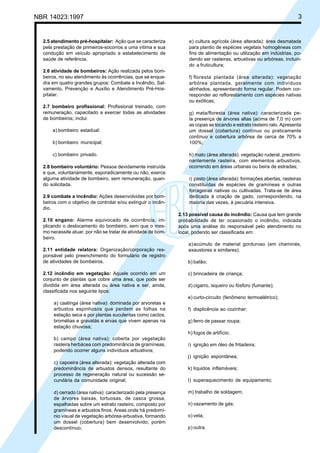 NBR 14023:1997 3
2.5 atendimento pré-hospitalar: Ação que se caracteriza
pela prestação de primeiros-socorros a uma vítima e sua
condução em veículo apropriado a estabelecimento de
saúde de referência.
2.6 atividade de bombeiros: Ação realizada pelos bom-
beiros, no seu atendimento às ocorrências, que se enqua-
dra em quatro grandes grupos: Combate a Incêndio, Sal-
vamento, Prevenção e Auxílio e Atendimento Pré-Hos-
pitalar.
2.7 bombeiro profissional: Profissional treinado, com
remuneração, capacitado a exercer todas as atividades
de bombeiros; inclui:
a) bombeiro estadual;
b) bombeiro municipal;
c) bombeiro privado.
2.8 bombeiro voluntário: Pessoa devidamente instruída
e que, voluntariamente, esporadicamente ou não, exerce
alguma atividade de bombeiro, sem remuneração, quan-
do solicitada.
2.9 combate a incêndio: Ações desenvolvidas por bom-
beiros com o objetivo de controlar e/ou extinguir o incên-
dio.
2.10 engano: Alarme equivocado de ocorrência, im-
plicando o deslocamento do bombeiro, sem que o mes-
mo necessite atuar, por não se tratar de atividade de bom-
beiro.
2.11 entidade relatora: Organização/corporação res-
ponsável pelo preenchimento do formulário de registro
de atividades de bombeiros.
2.12 incêndio em vegetação: Aquele ocorrido em um
conjunto de plantas que cobre uma área, que pode ser
dividida em área alterada ou área nativa e ser, ainda,
classificada nos seguinte tipos:
a) caatinga (área nativa): dominada por arvoretas e
arbustos espinhosos que perdem as folhas na
estação seca e por plantas suculentas como cactos,
bromélias e gravatás e ervas que vivem apenas na
estação chuvosa;
b) campo (área nativa): coberta por vegetação
rasteira herbácea com predominância de gramíneas,
podendo ocorrer alguns indivíduos arbustivos;
c) capoeira (área alterada): vegetação alterada com
predominância de arbustos densos, resultante do
processo de regeneração natural ou sucessão se-
cundária da comunidade original;
d) cerrado (área nativa): caracterizado pela presença
de árvores baixas, tortuosas, de casca grossa,
espalhadas sobre um estrato rasteiro, composto por
gramíneas e arbustos finos. Áreas onde há predomí-
nio visual de vegetação arbórea-arbustiva, formando
um dossel (cobertura) bem desenvolvido, porém
descontínuo;
e) cultura agrícola (área alterada): área desmatada
para plantio de espécies vegetais homogêneas com
fins de alimentação ou utilização em indústrias, po-
dendo ser rasteiras, arbustivas ou arbóreas, incluin-
do a fruticultura;
f) floresta plantada (área alterada): vegetação
arbórea plantada, geralmente com indivíduos
alinhados, apresentando forma regular. Podem cor-
responder ao reflorestamento com espécies nativas
ou exóticas;
g) mata/floresta (área nativa): caracterizada pe-
la presença de árvores altas (acima de 7,0 m) com
as copas se tocando e estrato rasteiro ralo. Apresenta
um dossel (cobertura) contínuo ou praticamente
contínuo e cobertura arbórea de cerca de 70% a
100%;
h) mato (área alterada): vegetação ruderal, predomi-
nantemente rasteira, com elementos arbustivos,
ocorrendo em áreas urbanas ou beira de estradas;
i) pasto (área alterada): formações abertas, rasteiras
constituídas de espécies de gramíneas e outras
forrageiras nativas ou cultivadas. Trata-se de área
dedicada à criação de gado, correspondendo, na
maioria das vezes, à pecuária intensiva.
2.13 possível causa do incêndio: Causa que tem grande
probabilidade de ter ocasionado o incêndio, indicada
após uma análise do responsável pelo atendimento no
local, podendo ser classificada em:
a)acúmulo de material gorduroso (em chaminés,
exaustores e similares);
b) balão;
c) brincadeira de criança;
d) cigarro, isqueiro ou fósforo (fumante);
e) curto-circuito (fenômeno termoelétrico);
f) displicência ao cozinhar;
g) ferro de passar roupa;
h) fogos de artifício;
i) ignição em óleo de fritadeira;
j) ignição espontânea;
k) líquidos inflamáveis;
l) superaquecimento de equipamento;
m) trabalho de soldagem;
n) vazamento de gás;
o) vela;
p) outra.
Cópia não autorizada
 