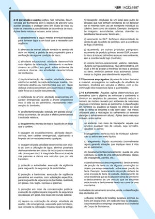 4 NBR 14023:1997
2.14 prevenção e auxílio: Ações, não rotineiras, desen-
volvidas por bombeiros com o objetivo de prevenir e/ou
auxiliar pessoas e proteger bens em locais de risco ou
onde se presume a possibilidade de ocorrência de risco.
Ações desta natureza incluem, entre outros:
a) abastecimento d’ água: medida eventual realizada
para fornecer água a um local que a necessite com
urgência;
b) abertura de imóvel: atitude tomada no sentido de
abrir um imóvel, a pedido de seu proprietário para a
verificação de alguma condição de risco;
c) atividade educacional: atividade desenvolvida
com objetivo de orientação, treinamento e esclare-
cimento ao público em geral, sobre acidentes de
natureza diversa nas atividades características
de bombeiros;
d) captura/remoção de insetos: atividade desen-
volvida no sentido de capturar/remover insetos, nor-
malmente abelhas ou marimbondos que, em razão
do local onde se encontram, provocam risco à integri-
dade física ou à saúde das pessoas;
e) corte/poda de árvore: atividade desenvolvida em
caráter emergencial, quando a árvore proporcione
risco à vida ou ao patrimônio, necessitando inter-
venção do bombeiro;
f) desfile/demonstração: exibição em parada cívico-
militar ou eventos, de veículos e efetivo pertencentes
à entidade relatora;
g) esgotamento: retirada de todo o líquido de um local
que o contém;
h) lavagem de estabelecimento: atividade desen-
volvida, sem caráter emergencial, objetivando a
limpeza de um estabelecimento qualquer;
i) lavagem de pista: atividade desenvolvida com intui-
to de, com a utilização de água, eliminar possíveis
detritos existentes em pistas, de modo que os mesmos
não provoquem risco à integridade física ou à saúde
das pessoas e danos aos veículos que por ela
transitem;
j) proteção a autoridades: execução de vigilância
para resguardo da segurança de autoridades;
k) proteção a banhistas: execução de vigilância
preventiva em eventos, com solicitação específica,
para resguardo da segurança de banhistas, realizado
em praias, rios, lagos, represas e piscinas;
l) proteção em local de concentração pública:
execução de vigilância para resguardo da segurança
de pessoas em geral, nos locais de reunião pública;
m) reparo ou colocação de adriça: atividade de
auxílio, não emergencial, executada pelo bombeiro,
que consiste na colocação, troca ou reparo de adriça;
n) transporte: condução de um local para outro de
pessoas que não tenham condições de se deslocar
por si mesmas com uso de transporte individual ou
coletivo, bem como de objetos. Exemplo: transporte
de imagens, autoridades, atletas, doentes ou
debilitados fisicamente, féretro etc.;
o) vazamento de GLP: fenômeno descontrolado de
perda de gás liquefeito de petróleo, sem a ocorrência
de fogo (incêndio);
p) vazamento de outros produtos perigosos:
vazamento de produto químico, exceto GLP, causan-
do risco à vida ao patrimônio e/ou ao meio ambiente,
sem a ocorrência de fogo (incêndio);
q) vistoria técnico-operacional: vistoria realizada,
durante serviço operacional, não administrativa, em
local, a fim de avaliar a iminência de risco a pessoas
ou bens, emitindo parecer e/ou acionando outros
meios ou órgãos para atendimento específico.
2.15 recursos empregados: Aqueles de ordem humana
e material, empregados na realização da atividade de
bombeiro, divididos em veículos e efetivo, com a dis-
criminação dos respectivos tipos e quantidades.
2.16 salvamento: Aquelas ações desenvolvidas por
bombeiros com o objetivo de minimizar o sofrimento e
diminuir as seqüelas às pessoas, visando reduzir o
número de mortes causado por acidentes de naturezas
diversas e minimizar danos ao patrimônio. A classificação
em terrestre ou aquático se baseia no critério do local
onde a vítima se encontra e não com base nos meios
utilizados para a realização do salvamento (o terrestre
abrange o salvamento em altura). Ações desta natureza
incluem, entre outros:
a) acidente com meio de transporte: aquele que
envolve qualquer tipo de veículo, seja terrestre,
aquático ou aéreo;
b) afogamento: morte ou risco de morte por submer-
são ou asfixia em meio líquido;
c) alagamento: líquido acumulado (normalmente
água) gerando situação que implique risco à vida
ou ao patrimônio;
d) desabamento/desmoronamento: queda de uma
estrutura, ou parte de uma estrutura edificada, placas
de propaganda, painéis, etc.;
e) deslizamento (ou escorregamento): deslocamento
de porção de terra ou de alguma construção ou
objeto que esteja assentado sobre essa porção de
terra. Exemplo: deslocamento de porção de terra de
uma encosta de beira de estrada, deslocamento de
uma residência que se localize em cima de um morro
e deslocamento de um veículo que se encontre
estacionado e devidamente freado no cume de uma
montanha.
A atividade de salvamento envolve, ainda, a classificação
das atividades em:
a) busca: tentativa de localizar pessoas, animais ou
bens em locais onde, em razão do risco ou situação,
seja necessário o emprego de pessoal e/ou material
do Corpo de Bombeiros;
Cópia não autorizada
 