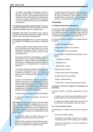 NBR 14023:1997 5
b) resgate: recuperação de pessoas, animais ou
bens que estejam retidos em determinado local e
expostos a um risco, com emprego de pessoal e/ou
material do Corpo de Bombeiros e, particularmente,
no caso de pessoas, aplicando-lhes os primeiros-
socorros e transportando-as para local adequado,
se necessário.
2.17 sistemas de proteção contra incêndio: Dispositivos
e sistemas instalados no local da ocorrência, utilizados
para fins de detecção, alarme e combate ao fogo.
2.18 trote: Falso alarme de ocorrência, dado intencio-
nalmente pelo solicitante, implicando o deslocamento do
bombeiro, sem que o mesmo necessite atuar.
2.19 veículos empregados: Recurso material empregado
na realização de atividades de bombeiro, classificado
em:
a) veículo aquático: aquele adequado para o empre-
go em meio líquido (rios, lagos, mares, etc.) para a
realização de prevenção, combate a incêndio e/ou
salvamento aquático (barcos, lanchas, jet-ski,
navios, botes etc.);
b) veículo de atendimento pré-hospitalar: aquele de
uso terrestre que se destina especificamente ao
atendimento a vítimas, dotado de condições ade-
quadas para a realização dos primeiros-socorros e
sua condução ao estabelecimento de saúde de
referência;
c) veículo de incêndio: aquele de uso terrestre dotado
de recursos necessários para o atendimento de
ocorrências de incêndio, ou seja, com bomba e/ou
tanque, além dos equipamentos hidráulicos indis-
pensáveis;
d) veículo de salvamento: aquele de uso terrestre
dotado de recursos para o atendimento de ocor-
rências de salvamento, que normalmente se caracte-
riza por portar equipamentos para a realização de
arrombamento, material de sapa, cabos, ferramentas,
equipamentos de mergulho, barco e outros equi-
pamentos necessários para talatividade;
e) avião utilizado em qualquer atividade de bombeiro;
f) helicóptero utilizado em qualquer atividade de
bombeiro.
2.20 vítima: Toda pessoa que sofre ou sofreu uma lesão
física, alteração orgânica ou patológica ou que se en-
contre em local ou situação de risco iminente à sua in-
tegridade física ou emocional, e que em qualquer dos
casos acima necessite de socorro e/ou qualquer tipo de
intervenção externa, podendo ser classificada em ilesa,
ferida ou fatal:
a) vítima fatal: aquela com lesões físicas que, em
razão de sua natureza, causaram a sua morte;
b) vítima ferida: aquela que sofreu lesões que ofen-
deram sua integridade física, orgânica ou patológica,
levando-a a necessitar de cuidados médicos;
c) vítima ilesa: aquela que não sofreu lesão física,
alteração orgânica ou patológica, embora estivesse
em local ou situação de risco iminente à sua in-
tegridade física ou emocional, e que necessitou de
socorro e/ou qualquer tipo de intervenção externa.
3 Requisitos
3.1 Registro de atividades de bombeiros
O documento “Registro de Atividades de Bombeiros” deve
ser constituído dos dados mínimos a serem coletados
nas missões peculiares de bombeiros, sejam estas de
combate a incêndio, salvamento, de prevenção e auxílio
ou atendimento pré-hospitalar (ver anexos A, B e C).
3.1.1 Os dados mínimos se distribuem nos seguintes blocos
do registro:
a) dados da entidade relatora;
b) dados sobre o registro da ocorrência;
c) dados sobre o local da ocorrência;
d) dados sobre as atividades desenvolvidas na ocor-
rência:
1) combate a incêndio;
2) salvamento; e
3) prevenção e auxílio;
e) dados sobre as vítimas;
f) dados sobre recursos empregados;
g) histórico/resumo da ocorrência;
h) dados complementares;
i) dados sobre o responsável pelo preenchimento.
3.2 Dados mínimos do registro de atividades de
bombeiros
Os dados mínimos se dividem, basicamente, em dois
tipos:
a) aqueles que, devido à sua individualidade e exclu-
sividade, devem ser preenchidos de forma escrita;
b) aqueles que oferecem alternativas, das quais uma
ou mais devem ser assinaladas, conforme o caso.
3.2.1 Dados da entidade relatora
A identificação da entidade relatora deve ser composta
por:
a) nome da entidade relatora;
b)endereço da entidade relatora (rua, número,
complemento, bairro, CEP, município, UF e telefone);
c) nome da corporação a que está subordinada,
quando for o caso.
Cópia não autorizada
 