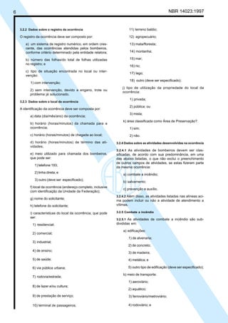 6 NBR 14023:1997
3.2.2 Dados sobre o registro da ocorrência
O registro da ocorrência deve ser composto por:
a) um sistema de registro numérico, em ordem cres-
cente, das ocorrências atendidas pelos bombeiros,
conforme critério determinado pela entidade relatora;
b) número das folhas/do total de folhas utilizadas
no registro; e
c) tipo de situação encontrada no local ou inter-
venção:
1) com intervenção;
2) sem intervenção, devido a engano, trote ou
problema já solucionado.
3.2.3 Dados sobre o local da ocorrência
A identificação da ocorrência deve ser composta por:
a) data (dia/mês/ano) da ocorrência;
b) horário (horas/minutos) da chamada para a
ocorrência;
c) horário (horas/minutos) de chegada ao local;
d) horário (horas/minutos) de término das ati-
vidades;
e) meio utilizado para chamada dos bombeiros,
que pode ser:
1) telefone 193;
2) linha direta; e
3) outro (deve ser especificado);
f) local da ocorrência (endereço completo, inclusive
com identificação da Unidade da Federação);
g) nome do solicitante;
h) telefone do solicitante;
i) características do local da ocorrência, que pode
ser:
1) residencial;
2) comercial;
3) industrial;
4) de ensino;
5) de saúde;
6) via pública urbana;
7) rodovia/estrada;
8) de lazer e/ou cultura;
9) de prestação de serviço;
10) terminal de passageiros;
11) terreno baldio;
12) agropecuário;
13) mata/floresta;
14) montanha;
15) mar;
16) rio;
17) lago;
18) outro (deve ser especificado);
j) tipo de utilização da propriedade do local da
ocorrência:
1) privada;
2) pública; ou
3) mista;
k) área classificada como Área de Preservação?
1) sim;
2) não.
3.2.4 Dados sobre as atividades desenvolvidas na ocorrência
3.2.4.1 As atividades de bombeiros devem ser clas-
sificadas, de acordo com sua predominância, em uma
das abaixo listadas, o que não exclui o preenchimento
de outros campos de atividades, se estas fizeram parte
da mesma ocorrência:
a) combate a incêndio;
b) salvamento;
c) prevenção e auxílio.
3.2.4.2 Além disso, as atividades listadas nas alíneas aci-
ma podem incluir ou não a atividade de atendimento a
vítimas.
3.2.5 Combate a incêndio
3.2.5.1 As atividades de combate a incêndio são sub-
divididas em:
a) edificações:
1) de alvenaria;
2) de concreto;
3) de madeira;
4) metálica; e
5) outro tipo de edificação (deve ser especificado);
b) meio de transporte:
1) aeroviário;
2) aquático;
3) ferroviário/metroviário;
4) rodoviário; e
Cópia não autorizada
 
