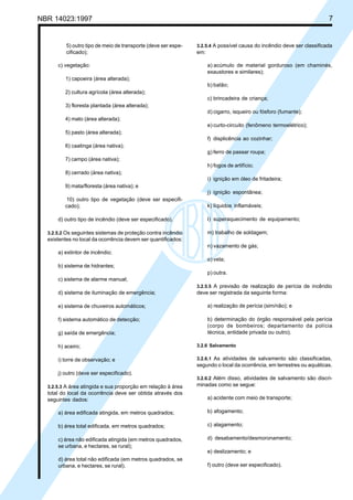 NBR 14023:1997 7
5) outro tipo de meio de transporte (deve ser espe-
cificado);
c) vegetação:
1) capoeira (área alterada);
2) cultura agrícola (área alterada);
3) floresta plantada (área alterada);
4) mato (área alterada);
5) pasto (área alterada);
6) caatinga (área nativa);
7) campo (área nativa);
8) cerrado (área nativa);
9) mata/floresta (área nativa); e
10) outro tipo de vegetação (deve ser especifi-
cado);
d) outro tipo de incêndio (deve ser especificado).
3.2.5.2 Os seguintes sistemas de proteção contra incêndio
existentes no local da ocorrência devem ser quantificados:
a) extintor de incêndio;
b) sistema de hidrantes;
c) sistema de alarme manual;
d) sistema de iluminação de emergência;
e) sistema de chuveiros automáticos;
f) sistema automático de detecção;
g) saída de emergência;
h) aceiro;
i) torre de observação; e
j) outro (deve ser especificado).
3.2.5.3 A área atingida e sua proporção em relação à área
total do local da ocorrência deve ser obtida através dos
seguintes dados:
a) área edificada atingida, em metros quadrados;
b) área total edificada, em metros quadrados;
c) área não edificada atingida (em metros quadrados,
se urbana, e hectares, se rural);
d) área total não edificada (em metros quadrados, se
urbana, e hectares, se rural).
3.2.5.4 A possível causa do incêndio deve ser classificada
em:
a) acúmulo de material gorduroso (em chaminés,
exaustores e similares);
b) balão;
c) brincadeira de criança;
d) cigarro, isqueiro ou fósforo (fumante);
e) curto-circuito (fenômeno termoelétrico);
f) displicência ao cozinhar;
g) ferro de passar roupa;
h) fogos de artifício;
i) ignição em óleo de fritadeira;
j) ignição espontânea;
k) líquidos inflamáveis;
l) superaquecimento de equipamento;
m) trabalho de soldagem;
n) vazamento de gás;
o) vela;
p) outra.
3.2.5.5 A previsão de realização de perícia de incêndio
deve ser registrada da seguinte forma:
a) realização de perícia (sim/não); e
b) determinação do órgão responsável pela perícia
(corpo de bombeiros; departamento da polícia
técnica, entidade privada ou outro).
3.2.6 Salvamento
3.2.6.1 As atividades de salvamento são classificadas,
segundo o local da ocorrência, em terrestres ou aquáticas.
3.2.6.2 Além disso, atividades de salvamento são discri-
minadas como se segue:
a) acidente com meio de transporte;
b) afogamento;
c) alagamento;
d) desabamento/desmoronamento;
e) deslizamento; e
f) outro (deve ser especificado).
Cópia não autorizada
 