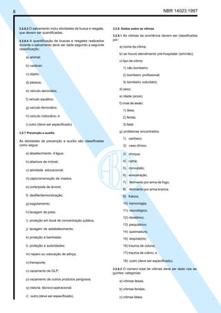 8 NBR 14023:1997
3.2.6.3 O salvamento inclui atividades de busca e resgate,
que devem ser quantificadas.
3.2.6.4 A quantificação de buscas e resgates realizados
durante o salvamento deve ser dada segundo a seguinte
classificação:
a) animal;
b) cadáver;
c) objeto;
d) pessoa;
e) veículo aeroviário;
f) veículo aquático;
g) veículo ferroviário;
h) veículo rodoviário; e
i) outro (deve ser especificado).
3.2.7 Prevenção e auxílio
As atividades de prevenção e auxílio são classificadas
como segue:
a) abastecimento d’água;
b) abertura de imóvel;
c) atividade educacional;
d) captura/remoção de insetos;
e) corte/poda de árvore;
f) desfile/demonstração;
g) esgotamento;
h) lavagem de pista;
i) proteção em local de concentração pública;
j) lavagem de estabelecimento;
k) proteção a banhistas;
l) proteção a autoridades;
m) reparo ou colocação de adriça;
n) transporte;
o) vazamento de GLP;
p) vazamento de outros produtos perigosos;
q) vistoria técnico-operacional;
r) outro (deve ser especificado).
3.2.8 Dados sobre as vítimas
3.2.8.1 As vítimas da ocorrência devem ser classificadas
por:
a) nome da vítima;
b) se houve atendimento pré-hospitalar (sim/não);
c) tipo de vítima:
1) não bombeiro;
2) bombeiro profissional;
3) bombeiro voluntário;
d) sexo;
e) idade (anos);
f) nível de lesão:
1) ilesa;
2) ferida;
3) fatal;
g) problemas encontrados:
1) cardíaco;
2) caso clínico;
3) choque;
4) coma;
5) convulsão;
6) evisceração;
7) ferimento por arma de fogo;
8) ferimento por arma branca;
9) fratura;
10) hemorragia;
11) neurológico;
12) obstétrico;
13) psiquiátrico;
14) queimadura;
15) respiratório;
16) trauma de coluna;
17) trauma de crânio; e
18) outro (deve ser especificado).
3.2.8.2 O número total de vítimas deve ser dado nas se-
guintes categorias:
a) vítimas ilesas;
b) vítimas feridas;
c) vítimas fatais.
Cópia não autorizada
 