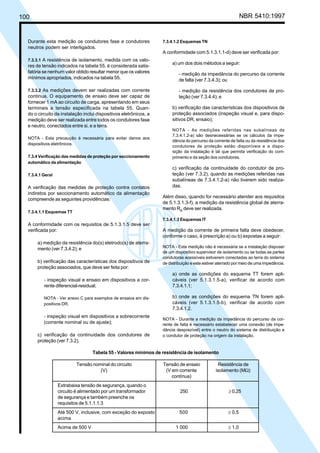 100 NBR 5410:1997
Durante esta medição os condutores fase e condutores
neutros podem ser interligados.
7.3.3.1 A resistência de isolamento, medida com os valo-
res de tensão indicados na tabela 55, é considerada satis-
fatória se nenhum valor obtido resultar menor que os valores
mínimos apropriados, indicados na tabela 55.
7.3.3.2 As medições devem ser realizadas com corrente
contínua. O equipamento de ensaio deve ser capaz de
fornecer 1 mA ao circuito de carga, apresentando em seus
terminais a tensão especificada na tabela 55. Quan-
do o circuito da instalação inclui dispositivos eletrônicos, a
medição deve ser realizada entre todos os condutores fase
e neutro, conectados entre si, e a terra.
NOTA - Esta precaução é necessária para evitar danos aos
dispositivos eletrônicos.
7.3.4 Verificação das medidas de proteção por seccionamento
automático da alimentação
7.3.4.1 Geral
A verificação das medidas de proteção contra contatos
indiretos por seccionamento automático da alimentação
compreende as seguintes providências:
7.3.4.1.1 Esquemas TT
A conformidade com os requisitos de 5.1.3.1.5 deve ser
verificada por:
a) medição da resistência do(s) eletrodo(s) de aterra-
mento (ver 7.3.4.2); e
b) verificação das características dos dispositivos de
proteção associados, que deve ser feita por:
- inspeção visual e ensaio em dispositivos a cor-
rente diferencial-residual;
NOTA - Ver anexo C para exemplos de ensaios em dis-
positivos DR.
- inspeção visual em dispositivos a sobrecorrente
(corrente nominal ou de ajuste);
c) verificação da continuidade dos condutores de
proteção (ver 7.3.2).
7.3.4.1.2 Esquemas TN
A conformidade com 5.1.3.1.1-d) deve ser verificada por:
a) um dos dois métodos a seguir:
- medição da impedância do percurso da corrente
de falta (ver 7.3.4.3); ou
- medição da resistência dos condutores de pro-
teção (ver 7.3.4.4); e
b) verificação das características dos dispositivos de
proteção associados (inspeção visual e, para dispo-
sitivos DR, ensaio);
NOTA - As medições referidas nas subalíneas de
7.3.4.1.2-a) são desnecessárias se os cálculos da impe-
dância do percurso da corrente de falta ou da resistência dos
condutores de proteção estão disponíveis e a dispo-
sição da instalação é tal que permita verificação do com-
primento e da seção dos condutores.
c) verificação da continuidade do condutor de pro-
teção (ver 7.3.2), quando as medições referidas nas
subalíneas de 7.3.4.1.2-a) não tiverem sido realiza-
das.
Além disso, quando for necessário atender aos requisitos
de 5.1.3.1.3-f), a medição da resistência global de aterra-
mento RB
deve ser realizada.
7.3.4.1.3 Esquemas IT
A medição da corrente de primeira falta deve obedecer,
conforme o caso, à prescrição a) ou b) expostas a seguir:
NOTA - Esta medição não é necessária se a instalação dispuser
de um dispositivo supervisor de isolamento ou se todas as partes
condutoras acessíveis estiverem conectadas ao terra do sistema
de distribuição e este estiver aterrado por meio de uma impedância.
a) onde as condições do esquema TT forem apli-
cáveis (ver 5.1.3.1.5-a), verificar de acordo com
7.3.4.1.1;
b) onde as condições do esquema TN forem apli-
cáveis (ver 5.1.3.1.5-b), verificar de acordo com
7.3.4.1.2.
NOTA - Durante a medição da impedância do percurso da cor-
rente de falta é necessário estabelecer uma conexão (de impe-
dância desprezível) entre o neutro do sistema de distribuição e
o condutor de proteção na origem da instalação.
Tabela 55 - Valores mínimos de resistência de isolamento
Tensão nominal do circuito Tensão de ensaio Resistência de
(V) (V em corrente isolamento (MΩ)
contínua)
Extrabaixa tensão de segurança, quando o
circuito é alimentado por um transformador 250 ≥ 0,25
de segurança e também preenche os
requisitos de 5.1.1.1.3
Até 500 V, inclusive, com exceção do exposto 500 ≥ 0,5
acima
Acima de 500 V 1 000 ≥ 1,0
Licença de uso exclusivo para Petrobrás S/A
Cópia impressa pelo Sistema Target CENWeb
 