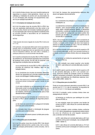 NBR 5410:1997 19
5.1.1.1.2.2 As fontes móveis, tais como transformadores de
segurança ou grupos motor-geradores, devem ser es-
colhidas ou instaladas de acordo com as prescrições de
5.1.3.2 (Proteção pelo emprego de equipamentos clas-
se II ou por isolação equivalente).
5.1.1.1.3 Condições de instalação dos circuitos
5.1.1.1.3.1 As partes vivas de circuitos SELV e PELV de-
vem ser separadas eletricamente uma das outras e de
outros circuitos. Devem ser tomadas medidas para garan-
tir uma separação pelo menos equivalente à existente entre
os circuitos primário e secundário de um transforma-
dor de segurança.
NOTAS
1 Este requisito não exclui a ligação de circuitos PELV à terra (ver
5.1.1.1.5).
2 Em particular, uma separação elétrica pelo menos equivalente à
prevista entre os enrolamentos primário e secundário de um
transformador de segurança deve ser garantida entre as partes
vivas de dispositivos elétricos, tais como relés e contatores, e
quaisquer partes de um circuito de tensão mais elevada.
5.1.1.1.3.2 Os condutores de circuitos SELV e PELV devem,
de preferência, ser fisicamente separados dos condutores
de qualquer outro circuito. Se isto não for possível, uma
das seguintes condições deve ser atendida:
a) os condutores do circuito SELV e PELV devem ser
providos de cobertura não metálica, além de sua
isolação básica;
b) os condutores de circuitos de tensões diferentes
devem ser separados por uma tela metálica aterrada
ou por uma blindagem metálica aterrada;
NOTA - Nos casos a) e b), a isolação básica de cada um dos
condutores precisa corresponder apenas à tensão de seu
circuito.
c) um cabo multipolar ou um agrupamento de condu-
tores pode conter circuitos de tensões diferentes, po-
rém os condutores do circuito SELV e PELV devem
ser isolados, individual ou coletivamente, para a mais
elevada tensão presente.
5.1.1.1.3.3 Os plugues e as tomadas de corrente de circui-
tos SELV e PELV devem satisfazer às seguintes prescri-
ções:
a) não deve ser possível inserir o plugue em tomadas
previstas para outras tensões;
b) a tomada deve impedir a introdução de plugues
previstos para outras tensões;
c) as tomadas não devem possuir contato para condu-
tor de proteção.
5.1.1.1.4 Requisitos para circuitos SELV
5.1.1.1.4.1 As partes vivas dos circuitos SELV não devem
estar ligadas eletricamente a partes vivas, nem a condu-
tores de proteção pertencentes a outros circuitos, nem à
terra.
5.1.1.1.4.2 As massas dos equipamentos elétricos não
devem ser ligadas intencionalmente:
a) à terra, ou
b) a condutores de proteção ou a massas de outras
instalações, ou
c) a elementos condutores estranhos à instalação; no
entanto, para equipamentos que por sua dispo-
sição sejam obrigatoriamente ligados a elementos
condutores, a presente medida de proteção só é vá-
lida se puder ser assegurado que essas partes não
possam ser levadas a um potencial superior ao do
circuito SELV considerado.
NOTA - Se as massas dos circuitos SELV forem susceptíveis de
entrar em contato, efetiva ou fortuitamente, com massas de outros
circuitos, a proteção contra choques não deve mais basear-se
apenas na medida de proteção por SELV, mas nas medidas de
proteção de que estas massas sejam objeto.
5.1.1.1.4.3 Se a tensão nominal do circuito for superior a 25
V em corrente alternada, ou 60 V em corrente contínua, a
proteção contra os contatos diretos deve ser assegurada
por:
a) barreiras ou invólucros apresentando um grau de
proteção IP2X; ou
b) uma isolação que possa suportar uma tensão
de 500 V, valor eficaz em corrente alternada, durante 1
min.
5.1.1.1.4.4 Em geral, quando a tensão não for superior a 25
V, em corrente alternada, ou 60 V, em corrente con-
tínua, nenhuma medida de proteção contra os contatos
diretos é necessária; entretanto, isso pode ser necessário
sob certas circunstâncias de influências externas (con-
dições BB3 e BB4 - tabela 13).
5.1.1.1.5 Requisitos para circuitos PELV
Onde os circuitos estiverem aterrados e quando SELV, de
acordo com 5.1.1.1.4, não for requerido, os requisitos de
5.1.1.1.5.1 e 5.1.1.1.5.2 devem ser satisfeitos.
5.1.1.1.5.1 A proteção contra contatos diretos deve ser
assegurada por meio de:
a) barreiras ou invólucros que satisfaçam às condi-
ções de IP2XB; ou
b) uma isolação capaz de suportar uma tensão de
ensaio de 500 V, valor eficaz em corrente alternada,
durante 1 min.
5.1.1.1.5.2 A proteção contra contatos diretos conforme
5.1.1.1.5.1 não é necessária se o equipamento estiver dentro
da zona de influência de uma ligação eqüipoten-
cial, e a tensão nominal não exceder:
a) 25V, valor eficaz em corrente alternada ou 60 V em
corrente contínua sem ondulação, nas condições BB1
e BB2 - tabela 13;
b) 6 V, valor eficaz em corrente alternada ou 15 V em
corrente contínua sem ondulação em todos os outros
casos.
Licença de uso exclusivo para Petrobrás S/A
Cópia impressa pelo Sistema Target CENWeb
 