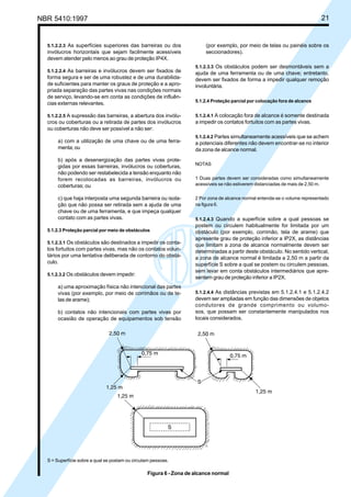 NBR 5410:1997 21
5.1.2.2.3 As superfícies superiores das barreiras ou dos
invólucros horizontais que sejam facilmente acessíveis
devem atender pelo menos ao grau de proteção IP4X.
5.1.2.2.4 As barreiras e invólucros devem ser fixados de
forma segura e ser de uma robustez e de uma durabilida-
de suficientes para manter os graus de proteção e a apro-
priada separação das partes vivas nas condições normais
de serviço, levando-se em conta as condições de influên-
cias externas relevantes.
5.1.2.2.5 A supressão das barreiras, a abertura dos invólu-
cros ou coberturas ou a retirada de partes dos invólucros
ou coberturas não deve ser possível a não ser:
a) com a utilização de uma chave ou de uma ferra-
menta; ou
b) após a desenergização das partes vivas prote-
gidas por essas barreiras, invólucros ou coberturas,
não podendo ser restabelecida a tensão enquanto não
forem recolocadas as barreiras, invólucros ou
coberturas; ou
c) que haja interposta uma segunda barreira ou isola-
ção que não possa ser retirada sem a ajuda de uma
chave ou de uma ferramenta, e que impeça qualquer
contato com as partes vivas.
5.1.2.3 Proteção parcial por meio de obstáculos
5.1.2.3.1 Os obstáculos são destinados a impedir os conta-
tos fortuitos com partes vivas, mas não os contatos volun-
tários por uma tentativa deliberada de contorno do obstá-
culo.
5.1.2.3.2 Os obstáculos devem impedir:
a) uma aproximação física não intencional das partes
vivas (por exemplo, por meio de corrimãos ou de te-
las de arame);
b) contatos não intencionais com partes vivas por
ocasião de operação de equipamentos sob tensão
(por exemplo, por meio de telas ou painéis sobre os
seccionadores).
5.1.2.3.3 Os obstáculos podem ser desmontáveis sem a
ajuda de uma ferramenta ou de uma chave; entretanto,
devem ser fixados de forma a impedir qualquer remoção
involuntária.
5.1.2.4 Proteção parcial por colocação fora de alcance
5.1.2.4.1 A colocação fora de alcance é somente destinada
a impedir os contatos fortuitos com as partes vivas.
5.1.2.4.2 Partes simultaneamente acessíveis que se achem
a potenciais diferentes não devem encontrar-se no interior
da zona de alcance normal.
NOTAS
1 Duas partes devem ser consideradas como simultaneamente
acessíveis se não estiverem distanciadas de mais de 2,50 m.
2 Por zona de alcance normal entenda-se o volume representado
na figura 6.
5.1.2.4.3 Quando a superfície sobre a qual pessoas se
postem ou circulem habitualmente for limitada por um
obstáculo (por exemplo, corrimão, tela de arame) que
apresente grau de proteção inferior a IP2X, as distâncias
que limitam a zona de alcance normalmente devem ser
determinadas a partir deste obstáculo. No sentido vertical,
a zona de alcance normal é limitada a 2,50 m a partir da
superfície S sobre a qual se postem ou circulem pessoas,
sem levar em conta obstáculos intermediários que apre-
sentem grau de proteção inferior a IP2X.
5.1.2.4.4 As distâncias previstas em 5.1.2.4.1 e 5.1.2.4.2
devem ser ampliadas em função das dimensões de objetos
condutores de grande comprimento ou volumo-
sos, que possam ser constantemente manipulados nos
locais considerados.
S = Superfície sobre a qual se postam ou circulam pessoas.
Figura 6 - Zona de alcance normal
Licença de uso exclusivo para Petrobrás S/A
Cópia impressa pelo Sistema Target CENWeb
 
