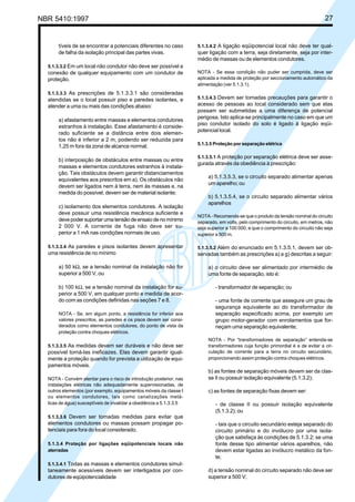 NBR 5410:1997 27
tíveis de se encontrar a potenciais diferentes no caso
de falha da isolação principal das partes vivas.
5.1.3.3.2 Em um local não condutor não deve ser possível a
conexão de qualquer equipamento com um condutor de
proteção.
5.1.3.3.3 As prescrições de 5.1.3.3.1 são consideradas
atendidas se o local possuir piso e paredes isolantes, e
atender a uma ou mais das condições abaixo:
a) afastamento entre massas e elementos condutores
estranhos à instalação. Esse afastamento é conside-
rado suficiente se a distância entre dois elemen-
tos não é inferior a 2 m, podendo ser reduzida para
1,25 m fora da zona de alcance normal;
b) interposição de obstáculos entre massas ou entre
massas e elementos condutores estranhos à instala-
ção. Tais obstáculos devem garantir distanciamentos
equivalentes aos prescritos em a). Os obstáculos não
devem ser ligados nem à terra, nem às massas e, na
medida do possível, devem ser de material isolante;
c) isolamento dos elementos condutores. A isolação
deve possuir uma resistência mecânica suficiente e
devepodersuportarumatensãodeensaiodenomínimo
2 000 V. A corrente de fuga não deve ser su-
perior a 1 mA nas condições normais de uso.
5.1.3.3.4 As paredes e pisos isolantes devem apresentar
uma resistência de no mínimo
a) 50 kΩ, se a tensão nominal da instalação não for
superior a 500 V, ou
b) 100 kΩ, se a tensão nominal da instalação for su-
perior a 500 V, em qualquer ponto e medida de acor-
do com as condições definidas nas seções 7 e 8.
NOTA - Se, em algum ponto, a resistência for inferior aos
valores prescritos, as paredes e os pisos devem ser consi-
derados como elementos condutores, do ponto de vista da
proteção contra choques elétricos.
5.1.3.3.5 As medidas devem ser duráveis e não deve ser
possível torná-las ineficazes. Elas devem garantir igual-
mente a proteção quando for prevista a utilização de equi-
pamentos móveis.
NOTA - Convém atentar para o risco de introdução posterior, nas
instalações elétricas não adequadamente supervisionadas, de
outros elementos (por exemplo, equipamentos móveis da classe I
ou elementos condutores, tais como canalizações metá-
licas de água) susceptíveis de invalidar a obediência a 5.1.3.3.5
5.1.3.3.6 Devem ser tomadas medidas para evitar que
elementos condutores ou massas possam propagar po-
tenciais para fora do local considerado.
5.1.3.4 Proteção por ligações eqüipotenciais locais não
aterradas
5.1.3.4.1 Todas as massas e elementos condutores simul-
taneamente acessíveis devem ser interligados por con-
dutores de eqüipotencialidade
5.1.3.4.2 A ligação eqüipotencial local não deve ter qual-
quer ligação com a terra, seja diretamente, seja por inter-
médio de massas ou de elementos condutores.
NOTA - Se essa condição não puder ser cumprida, deve ser
aplicada a medida de proteção por seccionamento automático da
alimentação (ver 5.1.3.1).
5.1.3.4.3 Devem ser tomadas precauções para garantir o
acesso de pessoas ao local considerado sem que elas
possam ser submetidas a uma diferença de potencial
perigosa. Isto aplica-se principalmente no caso em que um
piso condutor isolado do solo é ligado à ligação eqüi-
potencial local.
5.1.3.5 Proteção por separação elétrica
5.1.3.5.1 A proteção por separação elétrica deve ser asse-
gurada através da obediência à prescrição:
a) 5.1.3.5.3, se o circuito separado alimentar apenas
um aparelho; ou
b) 5.1.3.5.4, se o circuito separado alimentar vários
aparelhos
NOTA - Recomenda-se que o produto da tensão nominal do circuito
separado, em volts, pelo comprimento do circuito, em metros, não
seja superior a 100 000, e que o comprimento do circuito não seja
superior a 500 m.
5.1.3.5.2 Além do enunciado em 5.1.3.5.1, devem ser ob-
servadas também as prescrições a) a g) descritas a seguir:
a) o circuito deve ser alimentado por intermédio de
uma fonte de separação, isto é:
- transformador de separação; ou
- uma fonte de corrente que assegure um grau de
segurança equivalente ao do transformador de
separação especificado acima, por exemplo um
grupo motor-gerador com enrolamentos que for-
neçam uma separação equivalente;
NOTA - Por “transformadores de separação” entenda-se
transformadores cuja função primordial é a de evitar a cir-
culação de corrente para a terra no circuito secundário,
proporcionando assim proteção contra choques elétricos.
b) as fontes de separação móveis devem ser da clas-
se II ou possuir isolação equivalente (5.1.3.2);
c) as fontes de separação fixas devem ser:
- de classe II ou possuir isolação equivalente
(5.1.3.2); ou
- tais que o circuito secundário esteja separado do
circuito primário e do invólucro por uma isola-
ção que satisfaça às condições de 5.1.3.2; se uma
fonte desse tipo alimentar vários aparelhos, não
devem estar ligadas ao invólucro metálico da fon-
te;
d) a tensão nominal do circuito separado não deve ser
superior a 500 V;
Licença de uso exclusivo para Petrobrás S/A
Cópia impressa pelo Sistema Target CENWeb
 