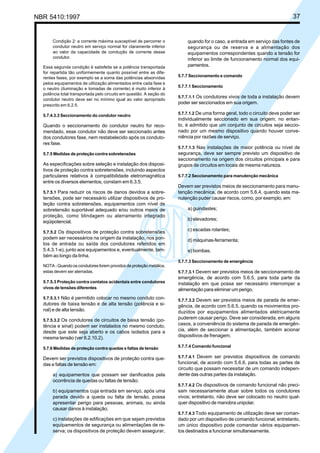 NBR 5410:1997 37
Condição 2: a corrente máxima susceptível de percorrer o
condutor neutro em serviço normal for claramente inferior
ao valor da capacidade de condução de corrente desse
condutor.
Essa segunda condição é satisfeita se a potência transportada
for repartida tão uniformemente quanto possível entre as dife-
rentes fases, por exemplo se a soma das potências absorvidas
pelos equipamentos de utilização alimentados entre cada fase e
o neutro (iluminação e tomadas de corrente) é muito inferior à
potência total transportada pelo circuito em questão. A seção do
condutor neutro deve ser no mínimo igual ao valor apropriado
prescrito em 6.2.5.
5.7.4.3.3 Seccionamento do condutor neutro
Quando o seccionamento do condutor neutro for reco-
mendado, esse condutor não deve ser seccionado antes
dos condutores fase, nem restabelecido após os conduto-
res fase.
5.7.5 Medidas de proteção contra sobretensões
As especificações sobre seleção e instalação dos disposi-
tivos de proteção contra sobretensões, incluindo aspectos
particulares relativos à compatibilidade eletromagnética
entre os diversos elementos, constam em 6.3.5.
5.7.5.1 Para reduzir os riscos de danos devidos a sobre-
tensões, pode ser necessário utilizar dispositivos de pro-
teção contra sobretensões, equipamentos com nível de
sobretensão suportável adequado e/ou outros meios de
proteção, como blindagem ou aterramento integrado
eqüipotencial.
5.7.5.2 Os dispositivos de proteção contra sobretensões
podem ser necessários na origem da instalação, nos pon-
tos de entrada ou saída dos condutores referidos em
5.4.3.1-e), junto aos equipamentos e, eventualmente, tam-
bém ao longo da linha.
NOTA - Quando os condutores forem providos de proteção metálica,
estas devem ser aterradas.
5.7.5.3 Proteção contra contatos acidentais entre condutores
vivos de tensões diferentes
5.7.5.3.1 Não é permitido colocar no mesmo conduto con-
dutores de baixa tensão e de alta tensão (potência e si-
nal) e de alta tensão.
5.7.5.3.2 Os condutores de circuitos de baixa tensão (po-
tência e sinal) podem ser instalados no mesmo conduto,
desde que este seja aberto e os cabos isolados para a
mesma tensão (ver 6.2.10.2).
5.7.6 Medidas de proteção contra quedas e faltas de tensão
Devem ser previstos dispositivos de proteção contra que-
das e faltas de tensão em:
a) equipamentos que possam ser danificados pela
ocorrência de quedas ou faltas de tensão;
b) equipamentos cuja entrada em serviço, após uma
parada devido a queda ou falta de tensão, possa
apresentar perigo para pessoas, animais, ou ainda
causar danos à instalação;
c) instalações de edificações em que sejam previstos
equipamentos de segurança ou alimentações de re-
serva; os dispositivos de proteção devem assegurar,
quando for o caso, a entrada em serviço das fontes de
segurança ou de reserva e a alimentação dos
equipamentos correspondentes quando a tensão for
inferior ao limite de funcionamento normal dos equi-
pamentos.
5.7.7 Seccionamento e comando
5.7.7.1 Seccionamento
5.7.7.1.1 Os condutores vivos de toda a instalação devem
poder ser seccionados em sua origem.
5.7.7.1.2 De uma forma geral, todo o circuito deve poder ser
individualmente seccionado em sua origem; no entan-
to, é admitido que um conjunto de circuitos seja seccio-
nado por um mesmo dispositivo quando houver conve-
niência por razões de serviço.
5.7.7.1.3 Nas instalações de maior potência ou nível de
segurança, deve ser sempre previsto um dispositivo de
seccionamento na origem dos circuitos principais e para
grupos de circuitos em locais de mesma natureza.
5.7.7.2 Seccionamento para manutenção mecânica
Devem ser previstos meios de seccionamento para manu-
tenção mecânica, de acordo com 5.6.4, quando esta ma-
nutenção puder causar riscos, como, por exemplo, em:
a) guindastes;
b) elevadores;
c) escadas rolantes;
d) máquinas-ferramenta;
e) bombas.
5.7.7.3 Seccionamento de emergência
5.7.7.3.1 Devem ser previstos meios de seccionamento de
emergência, de acordo com 5.6.5, para toda parte da
instalação em que possa ser necessário interromper a
alimentação para eliminar um perigo.
5.7.7.3.2 Devem ser previstos meios de parada de emer-
gência, de acordo com 5.6.5, quando os movimentos pro-
duzidos por equipamentos alimentados eletricamente
puderem causar perigo. Deve ser considerada, em alguns
casos, a conveniência do sistema de parada de emergên-
cia, além de seccionar a alimentação, também acionar
dispositivos de frenagem.
5.7.7.4 Comando funcional
5.7.7.4.1 Devem ser previstos dispositivos de comando
funcional, de acordo com 5.6.6, para todas as partes de
circuito que possam necessitar de um comando indepen-
dente das outras partes da instalação.
5.7.7.4.2 Os dispositivos de comando funcional não preci-
sam necessariamente atuar sobre todos os condutores
vivos; entretanto, não deve ser colocado no neutro qual-
quer dispositivo de manobra unipolar.
5.7.7.4.3 Todo equipamento de utilização deve ser coman-
dado por um dispositivo de comando funcional; entretanto,
um único dispositivo pode comandar vários equipamen-
tos destinados a funcionar simultaneamente.
Licença de uso exclusivo para Petrobrás S/A
Cópia impressa pelo Sistema Target CENWeb
 