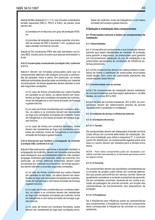 NBR 5410:1997 43
5.8.2.2.12 Não obstante 5.1.1.1.3, nos circuitos a extrabaixa
tensão separada (SELV, PELV e Felv), as partes vivas
devem ser:
a) contidas em invólucros com grau de proteção IP2X;
ou
b) providas de isolação que possa suportar uma ten-
são de ensaio de 500 V durante 1 min, qualquer que
seja a tensão nominal do circuito.
5.8.2.2.13 Os condutores PEN não são admitidos nos lo-
cais BE2, exceto para circuitos que apenas atravessem o
local.
5.8.2.3 Construções combustíveis (condição CA2, conforme
4.3.3.1)
5.8.2.3.1 Devem ser tomadas precauções para que os
componentes elétricos não possam provocar a combus-
tão de paredes, tetos e pisos. Em particular, as linhas
elétricas embutidas deverão estar envolvidas por material
incombustível. As linhas aparentes devem atender a uma
das seguintes condições:
a) no caso de linhas constituídas por cabos fixados
em paredes ou em tetos, os cabos devem ser resis-
tentes ao fogo sob condições simuladas de incêndio,
livres de halogênios e com baixa emissão de fumaça
e gases tóxicos;
b) no caso de linhas constituídas por condutos aber-
tos, os cabos e os condutos devem ser resistentes
ao fogo sob condições simuladas de incêndio, livres
de halogênios e com baixa emissão de fumaça e ga-
ses tóxicos;
c) no caso de linhas em condutos fechados, estes
devem ser resistentes ao fogo sob condições simu-
ladas de incêndio, livres de halogênios e com baixa
emissão de fumaça e gases tóxicos.
5.8.2.4 Estruturas que facilitem a propagação de incêndio
(condição CB2, conforme 4.3.3.2)
5.8.2.4.1 Nas estruturas cuja forma e dimensão facilitem a
propagação de incêndio, devem ser tomadas precauções
para assegurar que as instalações elétricas não possam
propagar incêndios (por exemplo, efeito de chaminé). Em
particular, as linhas elétricas embutidas devem estar
envolvidas por material incombustível. As linhas aparen-
tes devem atender a uma das seguintes condições:
a) no calo de linhas constituídas por cabos fixados
em paredes ou em tetos, os cabos devem ser resis-
tentes ao fogo sob condições simuladas de incêndio,
livres de halogênios e com baixa emissão de fumaça
e gases tóxicos;
b) no caso de linhas constituídas por condutos aber-
tos, os cabos e os condutos devem ser resistentes
ao fogo sob condições simuladas de incêndio, livres
de halogênios e com baixa emissão de fumaça e ga-
ses tóxicos;
c) no caso de linhas em condutos fechados, estes
devem ser resistentes ao fogo sob condições simu-
ladas de incêndio, livres de halogênios e com baixa
emissão de fumaça e gases tóxicos.
6 Seleção e instalação dos componentes
6.1 Prescrições comuns a todos os componentes da
instalação
6.1.1 Generalidades
6.1.1.1 A escolha do componente e sua instalação devem
permitir que sejam obedecidas as medidas de proteção
para garantir a segurança, as prescrições para garantir
um funcionamento adequado ao uso da instalação e as
prescrições apropriadas às condições de influência ex-
ternas previsíveis.
6.1.1.2 Os componentes devem ser selecionados e insta-
lados de forma a satisfazer às prescrições enunciadas
nesta seção, bem como às prescrições aplicáveis das
outras seções desta Norma.
6.1.2 Conformidade com as normas
6.1.2.1 Os componentes da instalação devem satisfazer
às normas brasileiras que lhes sejam aplicáveis e, na falta
destas, às normas IEC e ISO.
6.1.2.2 Na falta de normas brasileiras, IEC e ISO, os com-
ponentes devem ser selecionados através de acordo
especial entre o projetista e o instalador.
6.1.3 Condições de serviço e influências externas
6.1.3.1 Condições de serviço
6.1.3.1.1 Tensão
Os componentes devem ser adequados à tensão nominal
(valor eficaz em corrente alternada) da instalação. Se,
em uma instalação que utiliza o esquema IT, o condutor
neutro for distribuído, os componentes ligados entre uma
fase e o neutro devem ser isolados para a tensão entre
fases.
NOTA - Para certos componentes pode ser necessário con-
siderar a tensão mais elevada ou a mais baixa que possa ocorrer
em regime normal.
6.1.3.1.2 Corrente
Os componentes devem ser escolhidos considerando-se
a corrente de projeto (valor eficaz em corrente alterna-
da) que possa percorrê-los em serviço normal. Deve-se
igualmente considerar a corrente susceptível de percorrê-
los em condições anormais, levando-se em conta a du-
ração da passagem de uma tal corrente, em função das
características de funcionamento dos dispositivos de
proteção.
6.1.3.1.3 Freqüência
Se a freqüência tiver influência sobre as características
dos componentes, a freqüência nominal do componente
deve corresponder à freqüência da corrente no circuito
pertinente.
Licença de uso exclusivo para Petrobrás S/A
Cópia impressa pelo Sistema Target CENWeb
 