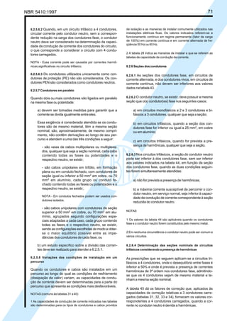 NBR 5410:1997 71
6.2.5.6.2 Quando, em um circuito trifásico a 4 condutores,
circular corrente pelo condutor neutro, sem a correspon-
dente redução na carga dos condutores fase, o condutor
neutro deve ser considerado na determinação da capaci-
dade de condução de corrente dos condutores do circuito,
o que corresponde a considerar o circuito com 4 condu-
tores carregados.
NOTA - Essa corrente pode ser causada por correntes harmô-
nicas significativas no circuito trifásico.
6.2.5.6.3 Os condutores utilizados unicamente como con-
dutores de proteção (PE) não são considerados. Os con-
dutores PEN são considerados como condutores neutros.
6.2.5.7 Condutores em paralelo
Quando dois ou mais condutores são ligados em paralelo
na mesma fase ou polaridade:
a) devem ser tomadas medidas para garantir que a
corrente se divida igualmente entre eles.
Essa exigência é considerada atendida se os condu-
tores são de mesmo material, têm a mesma seção
nominal, são, aproximadamente, de mesmo compri-
mento, não contêm derivações ao longo de seu per-
curso e atendem a uma das três condições a seguir:
- são veias de cabos multipolares ou multiplexa-
dos, qualquer que seja a seção nominal, cada cabo
contendo todas as fases ou polaridades e o
respectivo neutro, se existir;
- são cabos unipolares em trifólio, em formação
plana ou em conduto fechado, com condutores de
seção igual ou inferior a 50 mm2
em cobre, ou 70
mm2
em alumínio, cada grupo ou conduto fe-
chado contendo todas as fases ou polaridades e o
respectivo neutro, se existir;
NOTA - Em condutos fechados podem ser usados con-
dutores isolados.
- são cabos unipolares com condutores de seção
superior a 50 mm2
em cobre, ou 70 mm2
em alu-
mínio, agrupados segundo configurações espe-
ciais adaptadas a cada caso, cada grupo contendo
todas as fases e o respectivo neutro, se existir,
sendo as configurações escolhidas de modo a obter-
se o maior equilíbrio possível entre as impe-
dâncias dos condutores de cada fase; ou
b) um estudo específico sobre a divisão das corren-
tes deve ser realizado para atender a 6.2.5.1.
6.2.5.8 Variações das condições de instalação em um
percurso
Quando os condutores e cabos são instalados em um
percurso ao longo do qual as condições de resfriamento
(dissipação de calor) variam, as capacidades de condu-
ção de corrente devem ser determinadas para a parte do
percurso que apresenta as condições mais desfavoráveis.
NOTAS (comuns às tabelas 31 a 40)
1 As capacidades de condução de corrente indicadas nas tabelas
são determinadas para os tipos de condutores e cabos providos
de isolação e as maneiras de instalar comumente utilizados nas
instalações elétricas fixas. Os valores indicados referem-se a
funcionamento contínuo em regime permanente (fator de carga
de 100%) em corrente contínua e em corrente alternada de fre-
qüência 50 Hz ou 60 Hz.
2 A tabela 28 indica as maneiras de instalar a que se referem as
tabelas de capacidade de condução de corrente.
6.2.6 Seções dos condutores
6.2.6.1 As seções dos condutores fase, em circuitos de
corrente alternada, e dos condutores vivos, em circuitos de
corrente contínua, não devem ser inferiores aos valores
dados na tabela 43.
6.2.6.2 O condutor neutro, se existir, deve possuir a mesma
seção que o(s) condutor(es) fase nos seguintes casos:
a) em circuitos monofásicos a 2 e 3 condutores e bi-
fásicos a 3 condutores, qualquer que seja a seção;
b) em circuitos trifásicos, quando a seção dos con-
dutores fase for inferior ou igual a 25 mm2
, em cobre
ou em alumínio;
c) em circuitos trifásicos, quando for prevista a pre-
sença de harmônicas, qualquer que seja a seção.
6.2.6.3 Nos circuitos trifásicos, a seção do condutor neutro
pode ser inferior à dos condutores fase, sem ser inferior
aos valores indicados na tabela 44, em função da seção
dos condutores fase, quando as duas condições seguin-
tes forem simultaneamente atendidas:
a) não for prevista a presença de harmônicas;
b) a máxima corrente susceptível de percorrer o con-
dutor neutro, em serviço normal, seja inferior à capaci-
dade de condução de corrente correspondente à seção
reduzida do condutor neutro.
NOTAS
1 Os valores da tabela 44 são aplicáveis quando os condutores
fase e o condutor neutro forem constituídos pelo mesmo metal.
2 Em nenhuma circunstância o condutor neutro pode ser comum a
vários circuitos.
6.2.6.4 Determinação das seções nominais de circuitos
trifásicos considerando a presença de harmônicas
As prescrições que se seguem aplicam-se a circuitos tri-
fásicos a 4 condutores, onde o desequilíbrio entre fases é
inferior a 50% e onde é prevista a presença de correntes
harmônicas de 3ª ordem nos condutores fase, admitindo-
se que os 4 condutores sejam de mesmo material e te-
nham a mesma seção nominal.
A tabela 45 dá os fatores de correção que, aplicados às
capacidades de correção relativas a 3 condutores carre-
gados (tabelas 31, 32, 33 e 34), fornecem os valores cor-
respondentes a 4 condutores carregados, quando a cor-
rente no condutor neutro é devida a harmônicas.
Licença de uso exclusivo para Petrobrás S/A
Cópia impressa pelo Sistema Target CENWeb
 