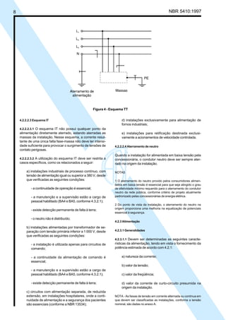8 NBR 5410:1997
4.2.2.2.3 Esquema IT
4.2.2.2.3.1 O esquema IT não possui qualquer ponto da
alimentação diretamente aterrado, estando aterradas as
massas da instalação. Nesse esquema, a corrente resul-
tante de uma única falta fase-massa não deve ter intensi-
dade suficiente para provocar o surgimento de tensões de
contato perigosas.
4.2.2.2.3.2 A utilização do esquema IT deve ser restrita a
casos específicos, como os relacionados a seguir:
a) instalações industriais de processo contínuo, com
tensão de alimentação igual ou superior a 380 V, desde
que verificadas as seguintes condições:
- a continuidade de operação é essencial;
- a manutenção e a supervisão estão a cargo de
pessoal habilitado (BA4 e BA5, conforme 4.3.2.1);
- existe detecção permanente de falta à terra;
- o neutro não é distribuído;
b) instalações alimentadas por transformador de se-
paração com tensão primária inferior a 1 000 V, desde
que verificadas as seguintes condições:
- a instalação é utilizada apenas para circuitos de
comando;
- a continuidade da alimentação de comando é
essencial;
- a manutenção e a supervisão estão a cargo de
pessoal habilitado (BA4 e BA5, conforme 4.3.2.1);
- existe detecção permanente de falta à terra;
c) circuitos com alimentação separada, de reduzida
extensão, em instalações hospitalares, onde a conti-
nuidade de alimentação e a segurança dos pacientes
são essenciais (conforme a NBR 13534);
d) instalações exclusivamente para alimentação de
fornos industriais;
e) instalações para retificação destinada exclusi-
vamente a acionamentos de velocidade controlada.
4.2.2.2.4 Aterramento de neutro
Quando a instalação for alimentada em baixa tensão pela
concessionária, o condutor neutro deve ser sempre ater-
rado na origem da instalação.
NOTAS
1 O aterramento do neutro provido pelos consumidores alimen-
tados em baixa tensão é essencial para que seja atingido o grau
de efetividade mínimo requerido para o aterramento do condutor
neutro da rede pública, conforme critério de projeto atualmente
padronizado pelas concessionárias de energia elétrica.
2 Do ponto de vista da instalação, o aterramento do neutro na
origem proporciona uma melhoria na equalização de potenciais
essencial à segurança.
4.2.3 Alimentação
4.2.3.1 Generalidades
4.2.3.1.1 Devem ser determinadas as seguintes caracte-
rísticas da alimentação, tendo em vista o fornecimento da
potência estimada de acordo com 4.2.1:
a) natureza da corrente;
b) valor da tensão;
c) valor da freqüência;
d) valor da corrente de curto-circuito presumida na
origem da instalação.
NOTA - As faixas de tensão em corrente alternada ou contínua em
que devem ser classificadas as instalações, conforme a tensão
nominal, são dadas no anexo A.
Figura 4 - Esquema TT
Licença de uso exclusivo para Petrobrás S/A
Cópia impressa pelo Sistema Target CENWeb
 