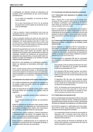 NBR 5410:1997 83
a interligação ser efetuada através de dispositivos de
proteção contra sobretensões de tipo curto-circuitante
(centelhadores):
a) na origem da instalação, ao terminal de aterra-
mento principal;
b) no caso mencionado em 5.4.3.1-e), ao terminal
de aterramento próximo ligado às armaduras de aço
local da edificação.
NOTAS
1 Pode ser aplicado o mesmo procedimento contra ruídos nas
interligações internas e externas da edificação, apenas em uma
das extremidades dos cabos.
2 Para as proteções metálicas dos cabos de sinal, devem ser
utilizados dispositivos de proteção do tipo curto-circuitante, como
centelhador, com tensão disruptiva entre 200 V e 300 V, em
corrente contínua, e capacidade mínima de corrente de 10 kA (20
kA, nas áreas críticas) com onda de 8/20 µs e corrente mínima de
10 A (ou 20 A nas áreas críticas) sob 60 Hz por 1 s.
6.3.5.13 Os equipamentos de sinal com circuito de baixa
impedância para a terra devem ser providos, além de
dispositivos de proteção contra sobretensões na origem da
instalação, também de limitadores de sobrecorrente
adequados aos equipamentos, os quais podem estar ins-
talados na origem da instalação ou se constituir em parte
integrante deste equipamento.
6.3.5.14 Em uma instalação com edificações separadas,
devem ser aplicadas as prescrições anteriores a cada
edificação.
NOTA - Quando existirem cabos de sinal interligando edificações,
os terminais de aterramento principal, ou terminais de aterra-
mento próximo ligados às armaduras de aço local da edificação,
devem ser interligados com condutores de eqüipotencialidade (cabo
guarda) adequados que acompanhem o traçado dos cabos de
sinal.
6.3.6 Dispositivos de proteção contra quedas e faltas de tensão
Por ocasião da seleção dos dispositivos de proteção con-
tra quedas e faltas de tensão, devem ser satisfeitas as
prescrições de 5.1.1 e 5.7.6.
6.3.6.1 Os dispositivos de proteção contra quedas e faltas
de tensão devem ser escolhidos, por exemplo, entre os
seguintes:
a) relés de subtensão atuando sobre contatores ou
disjuntores;
b) contatores providos de contato de auto-alimen-
tação.
6.3.6.2 Os dispositivos de proteção contra quedas e faltas
de tensão podem ser retardados se o funcionamento do
equipamento protegido puder admitir, sem inconvenien-
tes, uma falta ou queda de tensão de curta duração.
6.3.6.3 Se forem usados contatores, a abertura retardada e
o restabelecimento não devem, em qualquer caso, im-
pedir o seccionamento instantâneo devido à atuação de
outros dispositivos de comando e proteção.
6.3.6.4 Quando o restabelecimento de um dispositivo de
proteção for susceptível de criar uma situação de perigo, o
restabelecimento não deve ser automático.
6.3.7 Coordenação entre diferentes dispositivos de proteção
6.3.7.1 Seletividade entre dispositivos de proteção contra
sobrecorrentes
NOTA - Quando dois ou mais dispositivos de proteção forem
colocados em série e quando a segurança ou as necessidades
de utilização o justificarem, suas características de funciona-
mento devem ser escolhidas de forma a somente seccionar a
parte da instalação onde ocorreu a falta.
6.3.7.1.1 A seletividade entre dispositivos de proteção a
sobrecorrente deve ser obtida comparando-se suas ca-
racterísticas de funcionamento e verificando-se que, para
qualquer corrente de falta, o tempo de atuação do dispo-
sitivo mais próximo da fonte seja superior ao do mais dis-
tante.
6.3.7.2 Associação entre dispositivos de proteção a corrente
diferencial-residual e dispositivos de proteção contra
sobrecorrentes
6.3.7.2.1 Quando um dispositivo DR for incorporado ou
associado a um dispositivo de proteção contra sobrecor-
rentes, as características do conjunto de dispositivos (ca-
pacidade de interrupção, características de operação em
relação à corrente nominal) devem satisfazer às prescri-
ções de 5.3.3, 5.3.4, 6.3.4.2 e 6.3.4.3.
6.3.7.2.2 Quando um dispositivo DR não for incorporado
nem associado a um dispositivo de proteção contra sobre-
correntes:
a) a proteção contra as sobrecorrentes deve ser asse-
gurada por dispositivos de proteção apropriados,
conforme as prescrições de 5.7.4; e
b) o dispositivo DR deve poder suportar, sem danos,
as solicitações térmicas e dinâmicas a que for sub-
metido em caso de curto-circuito a jusante de seu local
de instalação.
O dispositivo DR não deve ser danificado nessas
condições de curto-circuito, mesmo se ele vier a abrir-
se (em virtude de um desequilíbrio de corrente ou de
um desvio de corrente para a terra).
NOTA - As solicitações mencionadas dependem do valor da
corrente de curto-circuito presumida no ponto de ins-
talação do DR e das características de atuação do dispo-
sitivo que assegura a proteção contra curtos-circuitos.
6.3.7.3 Seletividade entre dispositivos DR
6.3.7.3.1 A seletividade entre dispositivos DR em série pode
ser exigida por razões de serviço, notadamente quando a
segurança está envolvida, de modo a manter a alimentação
de partes da instalação não afetadas por uma falta eventual.
6.3.7.3.2 Para assegurar a seletividade entre dois dispo-
sitivos DR em série, estes dispositivos devem satisfazer
simultaneamente às seguintes condições:
a) a característica tempo-corrente de não atuação do
dispositivo DR a montante deve ficar acima da
característica tempo-corrente de operação total do
dispositivo DR a jusante, e
b) o valor nominal de corrente de operação do dis-
positivo DR localizado a montante deve ser maior do
que do dispositivo a jusante.
Licença de uso exclusivo para Petrobrás S/A
Cópia impressa pelo Sistema Target CENWeb
 