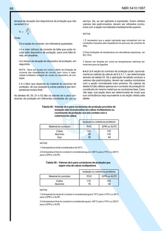 88 NBR 5410:1997
serviço. Se, ao ser aplicada a expressão, forem obtidos
valores não padronizados, devem ser utilizados condu-
tores com a seção normalizada imediatamente superior.
NOTAS
1 É necessário que a seção calculada seja compatível com as
condições impostas pela impedância do percurso da corrente de
falta.
2 Para limitações de temperatura em atmosferas explosivas, ver
IEC-79-0.
3 Devem ser levadas em conta as temperaturas máximas ad-
missíveis para as ligações.
6.4.3.1.2 A seção do condutor de proteção pode, opcional-
mente ao método de cálculo de 6.4.3.1.1, ser determinada
através da tabela 53. Se a aplicação da tabela conduzir a
valores não padronizados, devem ser usados condutores
com a seção normalizada mais próxima. Os valores da
tabela 53 são válidos apenas se o condutor de proteção for
constituído do mesmo metal que os condutores fase. Caso
não seja, sua seção deve ser determinada de modo que
sua condutância seja equivalente à da seção obtida pela
tabela.
tempos de atuação dos dispositivos de proteção que não
excedam 5 s):
Onde:
S é a seção do condutor, em milímetros quadrados;
I é o valor (eficaz) da corrente de falta que pode cir-
cular pelo dispositivo de proteção, para uma falta di-
reta, em ampères;
t é o tempo de atuação do dispositivo de proteção, em
segundos;
NOTA - Deve ser levado em conta o efeito de limitação de
corrente das impedâncias do circuito, bem como a capa-
cidade limitadora (integral de Joule) do dispositivo de pro-
teção.
k é o fator que depende do material do condutor de
proteção, de sua isolação e outras partes e das tem-
peraturas inicial e final.
As tabelas 49, 50, 51 e 52 dão os valores de k para con-
dutores de proteção em diferentes condições de uso ou
Tabela 50 - Valores de k para condutores de proteção que
sejam veia de cabos multipolares
Isolação ou cobertura protetora
Material do condutor PVC EPR ou XLPC
Cobre 115 143
Alumínio 76 94
NOTAS
1 A temperatura inicial do condutor é considerada igual a 70°C para o PVC e a 90°C
para o EPR e o XLPE.
2 A temperatura final do condutor é considerada igual a 160°C para o PVC e a 250°C
para o EPR e o XLPE.
Tabela 49 - Valores de k para condutores de proteção providos de
isolação não incorporados em cabos multipolares ou
condutores de proteção nus em contato com a
cobertura de cabos
Isolação ou cobertura protetora
Material do condutor PVC EPR ou XLPC
Cobre 143 176
Alumínio 95 116
Aço 52 64
NOTAS
1 A temperatura inicial considerada é de 30°C.
2 A temperatura final do condutor é considerada igual a 160°C para o PVC e a 250°C
para o EPR e o XLPE.
Licença de uso exclusivo para Petrobrás S/A
Cópia impressa pelo Sistema Target CENWeb
 