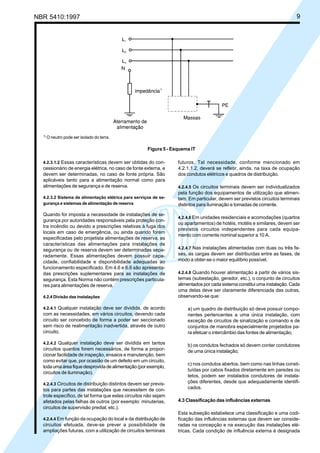 NBR 5410:1997 9
4.2.3.1.2 Essas características devem ser obtidas do con-
cessionário de energia elétrica, no caso de fonte externa, e
devem ser determinadas, no caso de fonte própria. São
aplicáveis tanto para a alimentação normal como para
alimentações de segurança e de reserva.
4.2.3.2 Sistema de alimentação elétrica para serviços de se-
gurança e sistemas de alimentação de reserva
Quando for imposta a necessidade de instalações de se-
gurança por autoridades responsáveis pela proteção con-
tra incêndio ou devido a prescrições relativas à fuga dos
locais em caso de emergência, ou ainda quando forem
especificadas pelo projetista alimentações de reserva, as
características das alimentações para instalações de
segurança ou de reserva devem ser determinadas sepa-
radamente. Essas alimentações devem possuir capa-
cidade, confiabilidade e disponibilidade adequadas ao
funcionamento especificado. Em 4.6 e 6.6 são apresenta-
das prescrições suplementares para as instalações de
segurança. Esta Norma não contém prescrições particula-
res para alimentações de reserva.
4.2.4 Divisão das instalações
4.2.4.1 Qualquer instalação deve ser dividida, de acordo
com as necessidades, em vários circuitos, devendo cada
circuito ser concebido de forma a poder ser seccionado
sem risco de realimentação inadvertida, através de outro
circuito.
4.2.4.2 Qualquer instalação deve ser dividida em tantos
circuitos quantos forem necessários, de forma a propor-
cionar facilidade de inspeção, ensaios e manutenção, bem
como evitar que, por ocasião de um defeito em um circuito,
todaumaáreafiquedesprovidadealimentação(porexemplo,
circuitos de iluminação).
4.2.4.3 Circuitos de distribuição distintos devem ser previs-
tos para partes das instalações que necessitem de con-
trole específico, de tal forma que estes circuitos não sejam
afetados pelas falhas de outros (por exemplo: minuterias,
circuitos de supervisão predial, etc.).
4.2.4.4 Em função da ocupação do local e da distribuição de
circuitos efetuada, deve-se prever a possibilidade de
ampliações futuras, com a utilização de circuitos terminais
futuros. Tal necessidade, conforme mencionado em
4.2.1.1.2, deverá se refletir, ainda, na taxa de ocupação
dos condutos elétricos e quadros de distribuição.
4.2.4.5 Os circuitos terminais devem ser individualizados
pela função dos equipamentos de utilização que alimen-
tam. Em particular, devem ser previstos circuitos terminais
distintos para iluminação e tomadas de corrente.
4.2.4.6 Em unidades residenciais e acomodações (quartos
ou apartamentos) de hotéis, motéis e similares, devem ser
previstos circuitos independentes para cada equipa-
mento com corrente nominal superior a 10 A.
4.2.4.7 Nas instalações alimentadas com duas ou três fa-
ses, as cargas devem ser distribuídas entre as fases, de
modo a obter-se o maior equilíbrio possível.
4.2.4.8 Quando houver alimentação a partir de vários sis-
temas (subestação, gerador, etc.), o conjunto de circuitos
alimentados por cada sistema constitui uma instalação. Cada
uma delas deve ser claramente diferenciada das outras,
observando-se que:
a) um quadro de distribuição só deve possuir compo-
nentes pertencentes a uma única instalação, com
exceção de circuitos de sinalização e comando e de
conjuntos de manobra especialmente projetados pa-
ra efetuar o intercâmbio das fontes de alimentação;
b) os condutos fechados só devem conter condutores
de uma única instalação;
c) nos condutos abertos, bem como nas linhas consti-
tuídas por cabos fixados diretamente em paredes ou
tetos, podem ser instalados condutores de instala-
ções diferentes, desde que adequadamente identifi-
cados.
4.3 Classificação das influências externas
Esta subseção estabelece uma classificação e uma codi-
ficação das influências externas que devem ser conside-
radas na concepção e na execução das instalações elé-
tricas. Cada condição de influência externa é designada
1)
O neutro pode ser isolado do terra.
Figura 5 - Esquema IT
Licença de uso exclusivo para Petrobrás S/A
Cópia impressa pelo Sistema Target CENWeb
 