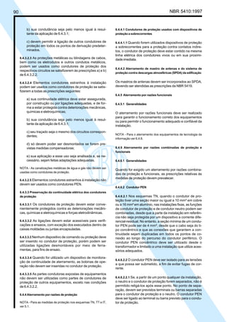 90 NBR 5410:1997
b) sua condutância seja pelo menos igual à resul-
tante da aplicação de 6.4.3.1;
c) devem permitir a ligação de outros condutores de
proteção em todos os pontos de derivação predeter-
minados.
6.4.3.2.3 As proteções metálicas ou blindagens de cabos,
bem como os eletrodutos e outros condutos metálicos,
podem ser usados como condutores de proteção dos
respectivos circuitos se satisfizerem às prescrições a) e b)
de 6.4.3.2.2.
6.4.3.2.4 Elementos condutores estranhos à instalação
podem ser usados como condutores de proteção se satis-
fizerem a todas as prescrições seguintes:
a) sua continuidade elétrica deve estar assegurada,
por construção ou por ligações adequadas, e de for-
ma a estar protegida contra deteriorações mecânicas,
químicas e eletroquímicas;
b) sua condutância seja pelo menos igual à resul-
tante da aplicação de 6.4.3.1;
c) seu traçado seja o mesmo dos circuitos correspon-
dentes;
d) só devem poder ser desmontados se forem pre-
vistas medidas compensadoras;
e) sua aplicação a esse uso seja analisada e, se ne-
cessário, sejam feitas adaptações adequadas.
NOTA - As canalizações metálicas de água e gás não devem ser
usadas como condutores de proteção.
6.4.3.2.5 Elementos condutores estranhos à instalação não
devem ser usados como condutores PEN.
6.4.3.3 Preservação da continuidade elétrica dos condutores
de proteção
6.4.3.3.1 Os condutores de proteção devem estar conve-
nientemente protegidos contra as deteriorações mecâni-
cas, químicas e eletroquímicas e forças eletrodinâmicas.
6.4.3.3.2 As ligações devem estar acessíveis para verifi-
cações e ensaios, com exceção dos executados dentro de
caixas moldadas ou juntas encapsuladas.
6.4.3.3.3 Nenhum dispositivo de comando ou proteção deve
ser inserido no condutor de proteção, porém podem ser
utilizadas ligações desmontáveis por meio de ferra-
mentas, para fins de ensaio.
6.4.3.3.4 Quando for utilizado um dispositivo de monitora-
ção de continuidade de aterramento, as bobinas de ope-
ração não devem ser inseridas no condutor de proteção.
6.4.3.3.5 As partes condutoras expostas de equipamentos
não devem ser utilizadas como partes de condutores de
proteção de outros equipamentos, exceto nas condições
de 6.4.3.2.2.
6.4.4 Aterramento por razões de proteção
NOTA - Para as medidas de proteção nos esquemas TN, TT e IT,
ver 5.1.
6.4.4.1 Condutores de proteção usados com dispositivos de
proteção a sobrecorrentes
6.4.4.1.1 Quando forem utilizados dispositivos de proteção
a sobrecorrentes para a proteção contra contatos indire-
tos, o condutor de proteção deve estar contido na mesma
linha elétrica dos condutores vivos ou em sua proximi-
dade imediata.
6.4.4.2 Aterramento de mastro de antenas e do sistema de
proteção contra descargas atmosféricas (SPDA) da edificação
Os mastros de antenas devem ser incorporados ao SPDA,
devendo ser atendidas as prescrições da NBR 5419.
6.4.5 Aterramento por razões funcionais
6.4.5.1 Generalidades
O aterramento por razões funcionais deve ser realizado
para garantir o funcionamento correto dos equipamentos
ou para permitir o funcionamento adequado e confiável da
instalação.
NOTA - Para o aterramento dos equipamentos de tecnologia da
informação ver 6.4.8.
6.4.6 Aterramento por razões combinadas de proteção e
funcionais
6.4.6.1 Generalidades
Quando for exigido um aterramento por razões combina-
das de proteção e funcionais, as prescrições relativas às
medidas de proteção devem prevalecer.
6.4.6.2 Condutor PEN
6.4.6.2.1 Nos esquemas TN, quando o condutor de pro-
teção tiver uma seção maior ou igual a 10 mm² em cobre
ou a 16 mm² em alumínio, nas instalações fixas, as funções
de condutor de proteção e de condutor neutro podem ser
combinadas, desde que a parte da instalação em referên-
cia não seja protegida por um dispositivo a corrente dife-
rencial-residual. No entanto, a seção mínima de um condu-
tor PEN pode ser de 4 mm², desde que o cabo seja do ti-
po concêntrico e que as conexões que garantem a con-
tinuidade sejam duplicadas em todos os pontos de co-
nexão ao longo do percurso do condutor periférico. O
condutor PEN concêntrico deve ser utilizado desde o
transformador e limitado a uma instalação que utilize aces-
sórios adequados.
6.4.6.2.2 O condutor PEN deve ser isolado para as tensões
a que possa ser submetido, a fim de evitar fugas de cor-
rente.
6.4.6.2.2.1 Se, a partir de um ponto qualquer da instalação,
o neutro e o condutor de proteção forem separados, não é
permitido religá-los após esse ponto. No ponto de sepa-
ração, devem ser previstos terminais ou barras separadas
para o condutor de proteção e o neutro. O condutor PEN
deve ser ligado ao terminal ou barra previsto para o condu-
tor de proteção.
Licença de uso exclusivo para Petrobrás S/A
Cópia impressa pelo Sistema Target CENWeb
 