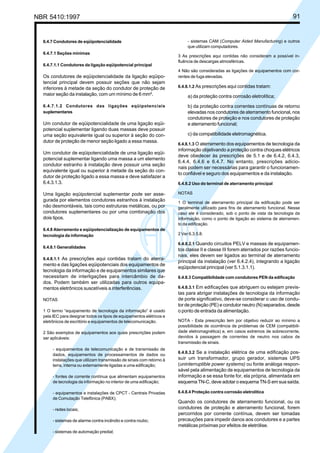NBR 5410:1997 91
6.4.7 Condutores de eqüipotencialidade
6.4.7.1 Seções mínimas
6.4.7.1.1 Condutores da ligação eqüipotencial principal
Os condutores de eqüipotencialidade da ligação eqüipo-
tencial principal devem possuir seções que não sejam
inferiores à metade da seção do condutor de proteção de
maior seção da instalação, com um mínimo de 6 mm².
6.4.7.1.2 Condutores das ligações eqüipotenciais
suplementares
Um condutor de eqüipotencialidade de uma ligação eqüi-
potencial suplementar ligando duas massas deve possuir
uma seção equivalente igual ou superior à seção do con-
dutor de proteção de menor seção ligado a essa massa.
Um condutor de eqüipotencialidade de uma ligação eqüi-
potencial suplementar ligando uma massa a um elemento
condutor estranho à instalação deve possuir uma seção
equivalente igual ou superior à metade da seção do con-
dutor de proteção ligado a essa massa e deve satisfazer a
6.4.3.1.3.
Uma ligação eqüipotencial suplementar pode ser asse-
gurada por elementos condutores estranhos à instalação
não desmontáveis, tais como estruturas metálicas, ou por
condutores suplementares ou por uma combinação dos
dois tipos.
6.4.8 Aterramento e eqüipotencialização de equipamentos de
tecnologia da informação
6.4.8.1 Generalidades
6.4.8.1.1 As prescrições aqui contidas tratam do aterra-
mento e das ligações eqüipotenciais dos equipamentos de
tecnologia da informação e de equipamentos similares que
necessitam de interligações para intercâmbio de da-
dos. Podem também ser utilizadas para outros equipa-
mentos eletrônicos suscetíveis a interferências.
NOTAS
1 O termo “equipamento de tecnologia da informação” é usado
pela IEC para designar todos os tipos de equipamentos elétricos e
eletrônicos de escritório e equipamentos de telecomunicação.
2 São exemplos de equipamentos aos quais prescrições podem
ser aplicáveis:
- equipamentos de telecomunicação e de transmissão de
dados, equipamentos de processamentos de dados ou
instalações que utilizam transmissão de sinais com retorno à
terra, interna ou externamente ligadas a uma edificação;
- fontes de corrente contínua que alimentam equipamentos
de tecnologia da informação no interior de uma edificação;
- equipamentos e instalações de CPCT - Centrais Privadas
de Comutação Telefônica (PABX);
- redes locais;
- sistemas de alarme contra incêndio e contra roubo;
- sistemas de automação predial;
- sistemas CAM (Computer Aided Manufacturing) e outros
que utilizam computadores.
3 As prescrições aqui contidas não consideram a possível in-
fluência de descargas atmosféricas.
4 Não são consideradas as ligações de equipamentos com cor-
rentes de fuga elevadas.
6.4.8.1.2 As prescrições aqui contidas tratam:
a) da proteção contra corrosão eletrolítica;
b) da proteção contra correntes contínuas de retorno
elevadas nos condutores de aterramento funcional, nos
condutores de proteção e nos condutores de proteção
e aterramento funcional;
c) da compatibilidade eletromagnética.
6.4.8.1.3 O aterramento dos equipamentos de tecnologia da
informação objetivando a proteção contra choques elétricos
deve obedecer às prescrições de 5.1 e de 6.4.2, 6.4.3,
6.4.4, 6.4.6 e 6.4.7. No entanto, prescrições adicio-
nais podem ser necessárias para garantir o funcionamen-
to confiável e seguro dos equipamentos e da instalação.
6.4.8.2 Uso do terminal de aterramento principal
NOTAS
1 O terminal de aterramento principal da edificação pode ser
geralmente utilizado para fins de aterramento funcional. Nesse
caso ele é considerado, sob o ponto de vista da tecnologia da
informação, como o ponto de ligação ao sistema de aterramen-
to da edificação.
2 Ver 6.3.5.8.
6.4.8.2.1 Quando circuitos PELV e massas de equipamen-
tos classe II e classe III forem aterrados por razões funcio-
nais, eles devem ser ligados ao terminal de aterramento
principal da instalação (ver 6.4.2.4), integrando a ligação
eqüipotencial principal (ver 5.1.3.1.1).
6.4.8.3 Compatibilidade com condutores PEN da edificação
6.4.8.3.1 Em edificações que abriguem ou estejam previs-
tas para abrigar instalações de tecnologia da informação
de porte significativo, deve-se considerar o uso de condu-
tor de proteção (PE) e condutor neutro (N) separados, desde
o ponto de entrada da alimentação.
NOTA - Esta prescrição tem por objetivo reduzir ao mínimo a
possibilidade de ocorrência de problemas de CEM (compatibili-
dade eletromagnética) e, em casos extremos de sobrecorrente,
devidos à passagem de correntes de neutro nos cabos de
transmissão de sinais.
6.4.8.3.2 Se a instalação elétrica de uma edificação pos-
suir um transformador, grupo gerador, sistemas UPS
(uninterruptible power systems) ou fonte análoga respon-
sável pela alimentação de equipamentos de tecnologia da
informação e se essa fonte for, ela própria, alimentada em
esquema TN-C, deve adotar o esquema TN-S em sua saída.
6.4.8.4 Proteção contra corrosão eletrolítica
Quando os condutores de aterramento funcional, ou os
condutores de proteção e aterramento funcional, forem
percorridos por corrente contínua, devem ser tomadas
precauções para impedir danos aos condutores e a partes
metálicas próximas por efeitos de eletrólise.
Licença de uso exclusivo para Petrobrás S/A
Cópia impressa pelo Sistema Target CENWeb
 