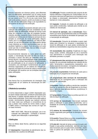 2 NBR 5674:1999
Estudos realizados em diversos países, para diferentes
tipos de edificações, demonstram que os custos anuais
envolvidos na operação e manutenção das edificações
em uso variam entre 1% e 2% do seu custo inicial. Este
valor pode parecer pequeno, porém acumulado ao longo
da vida útil das edificações chega a ser equivalente ou
até superior ao seu custo de construção.
A omissão em relação à necessária atenção para a ma-
nutenção das edificações pode ser constatada nos fre-
qüentes casos de edificações retiradas de serviço muito
antes de cumprida a sua vida útil projetada (pontes,
viadutos, escolas), causando muitos transtornos aos seus
usuários e um sobrecusto em intensivos serviços de recu-
peração ou construção de novas edificações. Segura-
mente, pior é a obrigatória tolerância, por falta de alter-
nativas, ao uso de edificações cujo desempenho atingiu
níveis inferiores ao mínimo recomendável para um uso
saudável, higiênico ou seguro. Tudo isto possui um custo
social que não é contabilizado, mas se reflete na quali-
dade de vida das pessoas.
Economicamente relevante no custo global das edifi-
cações, a manutenção não pode ser feita de modo im-
provisado e casual. Ela deve ser entendida como um
serviço técnico, cuja responsabilidade exige capacitação
apurada. Para se atingir maior eficiência na administração
de uma edificação ou de um conjunto de edificações, é
necessária uma abordagem fundamentada em proce-
dimentos organizados em um sistema de manutenção,
segundo uma lógica de controle de custos e maximização
da satisfação dos usuários com as condições oferecidas
pelas edificações.
1 Objetivo
Esta Norma fixa os procedimentos de orientação para
organização de um sistema de manutenção de edifi-
cações.
2 Referência normativa
A norma relacionada a seguir contém disposições que,
ao serem citadas neste texto, constituem prescrições para
esta Norma. A edição indicada estava em vigor no mo-
mento desta publicação. Como toda norma está sujeita a
revisão, recomenda-se àqueles que realizam acordos
com base nesta que verifiquem a conveniência de se
usar a edição mais recente da norma citada a seguir.
A ABNT possui a informação das normas em vigor em
um dado momento.
NBR 14037:1998 - Manual de operação, uso e ma-
nutenção das edificações - Conteúdo e recomen-
dações para elaboração e apresentação
3 Definições
Para os efeitos desta Norma, aplicam-se as seguintes
definições:
3.1 desempenho: Capacidade de atendimento das ne-
cessidades dos usuários da edificação.
3.2 edificação: Produto constituído pelo conjunto de ele-
mentos definidos e integrados em conformidade com os
princípios e técnicas da Engenharia e da Arquitetura para,
ao integrar a urbanização, desempenhar funções am-
bientais em níveis adequados.
3.3 inspeção: Avaliação do estado da edificação e de
suas partes constituintes, realizada para orientar as ati-
vidades de manutenção.
3.4 manual de operação, uso e manutenção: Docu-
mento que reúne apropriadamente todas as informações
necessárias para orientar as atividades de operação, uso
e manutenção da edificação.
3.5 manutenção: Conjunto de atividades a serem reali-
zadas para conservar ou recuperar a capacidade fun-
cional da edificação e de suas partes constituintes de
atender as necessidades e segurança dos seus usuários.
3.6 necessidades dos usuários: Exigências de segu-
rança, saúde, conforto, adequação ao uso e economia
cujo atendimento é condição para realização das
atividades previstas no projeto.
3.7 planejamento (dos serviços de manutenção): Ela-
boração de uma previsão detalhada dos métodos de tra-
balho, ferramentas e equipamentos necessários, con-
dições especiais de acesso, cronograma de realização e
duração dos serviços de manutenção.
3.8 previsão orçamentária: Estimativa do custo para a
realização de um programa de manutenção.
3.9 programação (dos serviços de manutenção):
Elaboração de um cronograma para a realização dos
serviços de manutenção.
3.10 projeto: Descrição gráfica e escrita das caracterís-
ticas de um serviço ou obra de Engenharia ou de Arqui-
tetura, definindo seus atributos técnicos, econômicos, fi-
nanceiros e legais.
3.11 proprietário: Pessoa física ou jurídica que tem o di-
reito de dispor da edificação.
3.12 serviço de manutenção: Intervenção realizada
sobre a edificação e suas partes constituintes, com a
finalidade de conservar ou recuperar a sua capacidade
funcional.
3.13 sistema de manutenção: Conjunto de procedi-
mentos organizado para gerenciar os serviços de manu-
tenção.
3.14 usuário: Pessoa física ou jurídica, ocupante perma-
nente ou não permanente da edificação.
3.15 vida útil: Intervalo de tempo ao longo do qual a edi-
ficação e suas partes constituintes atendem aos requi-
sitos funcionais para os quais foram projetadas, obede-
cidos os planos de operação, uso e manutenção pre-
vistos.
Cópia não autorizada
 
