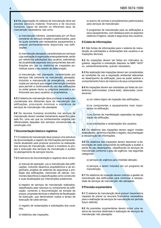 4 NBR 5674:1999
6.4 Na organização do sistema de manutenção deve ser
prevista estrutura material, financeira e de recursos
humanos, capaz de atender os diferentes tipos de
manutenção necessários, tais como:
a) manutenção rotineira, caracterizada por um fluxo
constante de serviços simples e padronizados, para
os quais somente são necessários equipamentos e
pessoal permanentemente disponíveis nas edifi-
cações;
b) manutenção planejada, caracterizada por serviços
cuja realização é organizada antecipadamente, tendo
por referência solicitações dos usuários, estimativas
da durabilidade esperada dos componentes das edi-
ficações em uso ou relatórios de inspeções pe-
riódicas sobre o seu estado de deterioração;
c) manutenção não planejada, caracterizada por
serviços não previstos na manutenção planejada,
incluindo a manutenção de emergência, caracte-
rizada por serviços que exigem intervenção imediata
para permitir a continuidade do uso das edificações
ou evitar graves riscos ou prejuízos pessoais e pa-
trimoniais aos seus usuários ou proprietários.
6.5 O sistema de manutenção deve promover a realização
coordenada dos diferentes tipos de manutenção das
edificações, procurando minimizar a ocorrência de
serviços de manutenção não planejada.
6.6 Os recursos humanos envolvidos nos serviços de
manutenção devem receber treinamento específico para
este fim, uma vez que os conhecimentos exigidos são
diferenciados daqueles dos serviços convencionais de
construção civil.
7 Documentação básica e registros
7.1 O sistema de manutenção deve possuir uma estrutura
de documentação e registro de informações permanente-
mente atualizado para propiciar economia na realização
dos serviços de manutenção, reduzir a incerteza no pro-
jeto e execução dos serviços de manutenção e auxiliar
no planejamento de serviços futuros.
7.2 A estrutura de documentação e registros deve conter:
a) manual de operação, uso e manutenção das edifi-
cações, incluindo desenhos arquitetônicos e de en-
genharia, projetos de sistemas de segurança e pro-
teção das edificações, memoriais de cálculo, me-
moriais descritivos e especificações como construído
e suas atualizações por intervenções posteriores;
b) registro de serviços de manutenção realizados,
classificados pela natureza ou componente da edifi-
cação, contendo a documentação da tomada de
preços, propostas técnicas e relatórios de fiscalização
da execução, que demonstrem custos e tempo de
execução de cada serviço;
c) registro de reclamações e solicitações dos usuá-
rios;
d) relatórios das inspeções;
e) acervo de normas e procedimentos padronizados
para serviços de manutenção;
f) programas de manutenção para as edificações e
seus equipamentos, com destaque para os aspectos
relativos à higiene, saúde e segurança dos usuários.
8 Coleta de informações
8.1 São fontes de informações para o sistema de manu-
tenção as solicitações e reclamações dos usuários e as
inspeções técnicas.
8.2 As inspeções devem ser feitas em intervalos re-
gulares, seguindo a orientação disposta na NBR 14037
ou, extraordinariamente, quando necessário.
8.3 Na realização das inspeções devem ser consideradas
as condições de uso e exposição ambiental relevantes
ao desempenho da edificação, para se poder estimar o
comportamento futuro da mesma e de seus componentes.
8.4 As inspeções devem ser orientadas por listas de con-
ferência padronizadas (check-lists), elaboradas consi-
derando:
a) um roteiro lógico de inspeção das edificações;
b) os componentes e equipamentos mais impor-
tantes na edificação;
c) as formas de manifestação esperadas da degra-
dação da edificação;
d) as solicitações e reclamações dos usuários.
8.5 Os relatórios das inspeções devem seguir modelo
estabelecido, de forma a facilitar o registro, documentação
e recuperação de informações.
8.6 Os relatórios das inspeções devem descrever a de-
terioração de cada componente da edificação e avaliar a
perda do seu desempenho, classificando os serviços de
manutenção conforme o grau de urgência, nas seguintes
categorias:
a) serviços de urgência para imediata atenção;
b) serviços a serem incluídos em um programa de
manutenção.
8.7 Os relatórios de inspeção devem orientar a gestão da
manutenção das edificações para minimizar a necessi-
dade de serviços de manutenção não planejada.
9 Previsão orçamentária
9.1 O sistema de manutenção deve possuir mecanismos
capazes de prever os recursos financeiros necessários
para a realização de serviços de manutenção em período
futuro definido.
9.2 As previsões orçamentárias devem incluir uma re-
serva de recursos destinada à realização de serviços de
manutenção não planejada.
Cópia não autorizada
 
