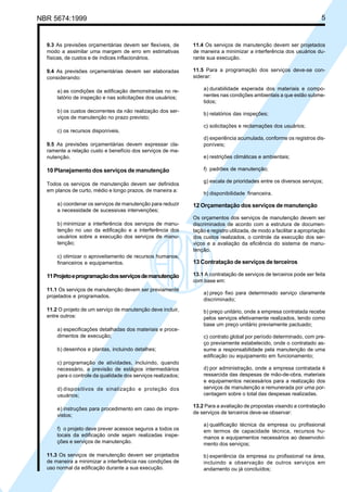 NBR 5674:1999 5
9.3 As previsões orçamentárias devem ser flexíveis, de
modo a assimilar uma margem de erro em estimativas
físicas, de custos e de índices inflacionários.
9.4 As previsões orçamentárias devem ser elaboradas
considerando:
a) as condições da edificação demonstradas no re-
latório de inspeção e nas solicitações dos usuários;
b) os custos decorrentes da não realização dos ser-
viços de manutenção no prazo previsto;
c) os recursos disponíveis.
9.5 As previsões orçamentárias devem expressar cla-
ramente a relação custo e benefício dos serviços de ma-
nutenção.
10 Planejamento dos serviços de manutenção
Todos os serviços de manutenção devem ser definidos
em planos de curto, médio e longo prazos, de maneira a:
a) coordenar os serviços de manutenção para reduzir
a necessidade de sucessivas intervenções;
b) minimizar a interferência dos serviços de manu-
tenção no uso da edificação e a interferência dos
usuários sobre a execução dos serviços de manu-
tenção;
c) otimizar o aproveitamento de recursos humanos,
financeiros e equipamentos.
11Projetoeprogramaçãodosserviçosdemanutenção
11.1 Os serviços de manutenção devem ser previamente
projetados e programados.
11.2 O projeto de um serviço de manutenção deve incluir,
entre outros:
a) especificações detalhadas dos materiais e proce-
dimentos de execução;
b) desenhos e plantas, incluindo detalhes;
c) programação de atividades, incluindo, quando
necessário, a previsão de estágios intermediários
para o controle da qualidade dos serviços realizados;
d) dispositivos de sinalização e proteção dos
usuários;
e) instruções para procedimento em caso de impre-
vistos;
f) o projeto deve prever acessos seguros a todos os
locais da edificação onde sejam realizadas inspe-
ções e serviços de manutenção.
11.3 Os serviços de manutenção devem ser projetados
de maneira a minimizar a interferência nas condições de
uso normal da edificação durante a sua execução.
11.4 Os serviços de manutenção devem ser projetados
de maneira a minimizar a interferência dos usuários du-
rante sua execução.
11.5 Para a programação dos serviços deve-se con-
siderar:
a) durabilidade esperada dos materiais e compo-
nentes nas condições ambientais a que estão subme-
tidos;
b) relatórios das inspeções;
c) solicitações e reclamações dos usuários;
d) experiência acumulada, conforme os registros dis-
poníveis;
e) restrições climáticas e ambientais;
f) padrões de manutenção;
g) escala de prioridades entre os diversos serviços;
h) disponibilidade financeira.
12 Orçamentação dos serviços de manutenção
Os orçamentos dos serviços de manutenção devem ser
discriminados de acordo com a estrutura de documen-
tação e registro utilizada, de modo a facilitar a apropriação
dos custos realizados, o controle da execução dos ser-
viços e a avaliação da eficiência do sistema de manu-
tenção.
13 Contratação de serviços de terceiros
13.1 A contratação de serviços de terceiros pode ser feita
com base em:
a) preço fixo para determinado serviço claramente
discriminado;
b) preço unitário, onde a empresa contratada recebe
pelos serviços efetivamente realizados, tendo como
base um preço unitário previamente pactuado;
c) contrato global por período determinado, com pre-
ço previamente estabelecido, onde o contratado as-
sume a responsabilidade pela manutenção de uma
edificação ou equipamento em funcionamento;
d) por administração, onde a empresa contratada é
ressarcida das despesas de mão-de-obra, materiais
e equipamentos necessários para a realização dos
serviços de manutenção e remunerada por uma por-
centagem sobre o total das despesas realizadas.
13.2 Para a avaliação de propostas visando a contratação
de serviços de terceiros deve-se observar:
a) qualificação técnica da empresa ou profissional
em termos de capacidade técnica, recursos hu-
manos e equipamentos necessários ao desenvolvi-
mento dos serviços;
b) experiência da empresa ou profissional na área,
incluindo a observação de outros serviços em
andamento ou já concluídos;
Cópia não autorizada
 