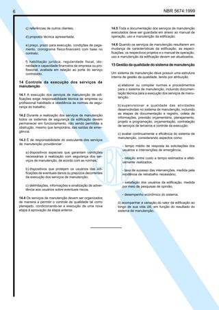 6 NBR 5674:1999
c) referências de outros clientes;
d) proposta técnica apresentada;
e) preço, prazo para execução, condições de paga-
mento, cronograma físico-financeiro com base no
contrato;
f) habilitação jurídica, regularidade fiscal, ido-
neidade e capacidade financeira da empresa ou pro-
fissional, avaliada em relação ao porte do serviço
contratado.
14 Controle da execução dos serviços de
manutenção
14.1 A execução dos serviços de manutenção de edi-
ficações exige responsabilidade técnica de empresa ou
profissional habilitado e obediência às normas de segu-
rança do trabalho.
14.2 Durante a realização dos serviços de manutenção
todos os sistemas de segurança da edificação devem
permanecer em funcionamento, não sendo permitida a
obstrução, mesmo que temporária, das saídas de emer-
gência.
14.3 É de responsabilidade do executante dos serviços
de manutenção providenciar:
a) dispositivos especiais que garantam condições
necessárias à realização com segurança dos ser-
viços de manutenção, de acordo com as normas;
b) dispositivos que protejam os usuários das edi-
ficações de eventuais danos ou prejuízos decorrentes
da execução dos serviços de manutenção;
c) delimitações, informações e sinalização de adver-
tência aos usuários sobre eventuais riscos.
14.4 Os serviços de manutenção devem ser organizados
de maneira a permitir o controle de qualidade tal como
planejado, condicionando-se a execução de uma nova
etapa à aprovação da etapa anterior.
14.5 Toda a documentação dos serviços de manutenção
executados deve ser guardada em anexo ao manual de
operação, uso e manutenção da edificação.
14.6 Quando os serviços de manutenção resultarem em
mudança de características da edificação, as especi-
ficações, os respectivos projetos e o manual de operação,
uso e manutenção da edificação devem ser atualizados.
15 Gestão da qualidade do sistema de manutenção
Um sistema de manutenção deve possuir uma estrutura
interna de gestão da qualidade, tendo por atribuição:
a) elaborar ou compilar normas e procedimentos
para o sistema de manutenção, incluindo documen-
tação técnica para a execução dos serviços de manu-
tenção;
b) supervisionar a qualidade das atividades
desenvolvidas no sistema de manutenção, incluindo
as etapas de documentação e registro, coleta de
informações, previsão orçamentária, planejamento,
projeto e programação, orçamentação, contratação
de serviços de terceiros e controle da execução;
c) avaliar continuamente a eficiência do sistema de
manutenção, considerando aspectos como:
- tempo médio de resposta às solicitações dos
usuários e intervenções de emergência;
- relação entre custo e tempo estimados e efeti-
vamente realizados;
- taxa de sucesso das intervenções, medida pela
incidência de retrabalho necessário;
- satisfação dos usuários da edificação, medida
por meio de pesquisas de opinião;
- desempenho econômico do sistema;
d) acompanhar a variação do valor da edificação ao
longo de sua vida útil, em função do resultado do
sistema de manutenção.
Cópia não autorizada
 